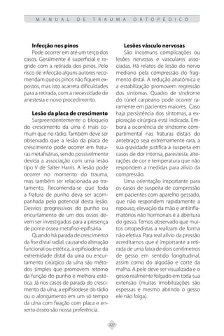 327
M A N U A L D E T R A U M A O R T O P É D I C O
Infecção nos pinos
Pode ocorrer em até um terço dos
casos. Geralmente é superficial e re-
gride com a retirada dos pinos. Pelo
risco de infecção alguns autores reco-
mendam que os pinos não fiquem ex-
postos, mas isto acarreta dificuldades
para a retirada, com a necessidade de
anestesia e novo procedimento.
Lesão da placa de crescimento
Surpreendentemente o bloqueio
do crescimento da ulna é mais co-
mum que no rádio. Também deve ser
observado que a lesão da placa de
crescimento pode ocorrer em fratu-
ras metafisárias, sendo possivelmente
devida a associação com uma lesão
tipo V de Salter Harris. A lesão pode
ocorrer no momento do trauma,
mas também ser relacionada ao tra-
tamento. Recomenda-se que toda
a fratura de punho deva ser acom-
panhada pelo potencial desta lesão.
Desvios progressivos do punho ou
encurtamento de um dos ossos de-
vem ser investigados para a presença
de ponte óssea metafiso-epifisária.
Quando há parada de crescimento
da fise distal radial, causando alteração
funcional ou estética, a epifisiodese da
extremidade distal da ulna ou encur-
tamento cirúrgico da ulna são méto-
dos simples que promovem retorno
da função do punho e melhora esté-
tica. Já nos casos de parada do cresci-
mento da ulna, a epifisiodese do rádio
ou o alongamento em um só tempo
da ulna com fixação com placa e en-
xerto ósseo são nossa preferência.
Lesões vásculo nervosas
São incomuns complicações ou
lesões nervosas e vasculares asso-
ciadas. Há relatos de lesão do nervo
mediano pela compressão do frag-
mento distal. A redução anatômica e
a estabilização promovem regressão
dos sintomas. Quadro de síndrome
do túnel carpeano pode ocorrer ra-
ramente em pacientes maiores. Caso
haja persistência dos sintomas, a ex-
ploração cirúrgica está indicada. Em-
bora a ocorrência de síndrome com-
partimental nas fraturas distais do
antebraço seja extremamente rara, a
sua gravidade justifica a suspeita em
casos de dor intensa, parestesia, alte-
rações de cor e temperatura que não
respondem a medidas para alívio da
compressão.
Uma orientação importante para
os casos de suspeita de compressão
em pacientes com aparelho gessado,
que não respondem rapidamente a
repouso, elevação da mão e antiinfla-
matórios não hormonais é a abertura
do gesso. Temos observado que mui-
tos ortopedistas a realizam de forma
não efetiva. Para real alívio da pressão
acreditamos que é importante a reti-
rada de uma faixa de dois centímetros
de gesso em sentido longitudinal,
assim como do algodão e corte da
malha. A pele deve ser visualizada e o
gesso realmente folgado em toda sua
extensão (muitas imobilizações são
espessas e mesmo abrindo o gesso
ele não folga).
 