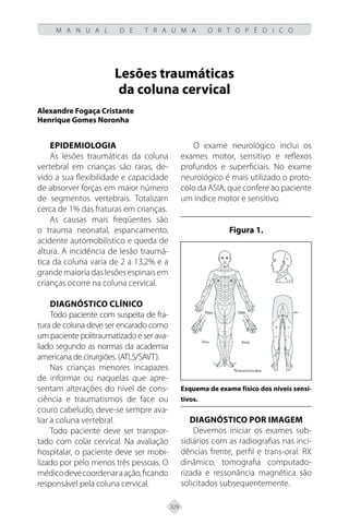 329
M A N U A L D E T R A U M A O R T O P É D I C O
Lesões traumáticas
da coluna cervical
Alexandre Fogaça Cristante
Henrique Gomes Noronha
EPIDEMIOLOGIA
As lesões traumáticas da coluna
vertebral em crianças são raras, de-
vido a sua flexibilidade e capacidade
de absorver forças em maior número
de segmentos vertebrais. Totalizam
cerca de 1% das fraturas em crianças.
As causas mais freqüentes são
o trauma neonatal, espancamento,
acidente automobilístico e queda de
altura. A incidência de lesão traumá-
tica da coluna varia de 2 a 13,2% e a
grandemaioriadaslesõesespinaisem
crianças ocorre na coluna cervical.
DIAGNÓSTICO CLÍNICO
Todo paciente com suspeita de fra-
tura de coluna deve ser encarado como
um paciente politraumatizado e ser ava-
liado segundo as normas da academia
americana de cirurgiões. (ATLS/SAVT).
Nas crianças menores incapazes
de informar ou naquelas que apre-
sentam alterações do nível de cons-
ciência e traumatismos de face ou
couro cabeludo, deve-se sempre ava-
liar a coluna vertebral.
Todo paciente deve ser transpor-
tado com colar cervical. Na avaliação
hospitalar, o paciente deve ser mobi-
lizado por pelo menos três pessoas. O
médicodevecoordenaraação,ficando
responsável pela coluna cervical.
O exame neurológico inclui os
exames motor, sensitivo e reflexos
profundos e superficiais. No exame
neurológico é mais utilizado o proto-
colo da ASIA, que confere ao paciente
um índice motor e sensitivo.
Figura 1.
Esquema de exame físico dos níveis sensi-
tivos.
DIAGNÓSTICO POR IMAGEM
Devemos iniciar os exames sub-
sidiários com as radiografias nas inci-
dências frente, perfil e trans-oral. RX
dinâmico, tomografia computado-
rizada e ressonância magnética são
solicitados subsequentemente.
 