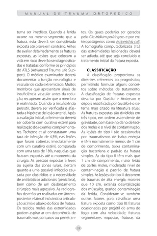 33
M A N U A L D E T R A U M A O R T O P É D I C O
tuma ser imediato. Quando a ferida
ocorre no mesmo segmento que a
fratura, esta deverá ser considerada
exposta até prova em contrário. Antes
de avaliar detalhadamente as fraturas
expostas, as lesões que colocam a
vida em risco deverão ser diagnostica-
das e tratadas conforme os princípios
do ATLS (Advanced Trauma Life Sup-
port). O médico examinador deverá
documentar a função neurológica e
vascular de cada extremidade. Muitos
membros que apresentam sinais de
insuficiência vascular antes da redu-
ção, recuperam assim que o membro
é realinhado. Quando a insuficiência
persistir, deverá ser verificada e afas-
tada a hipótese de lesão arterial. Após
a avaliação inicial, o ferimento deverá
ser coberto com curativo estéril para
realização dos exames complementa-
res. Tscherne et al. constataram uma
taxa de infecção de 4,3%, nas lesões
que foram cobertas imediatamente
com um curativo estéril, comparada
com uma taxa de 18%, naquelas que
ficaram expostas até o momento da
cirurgia. As pessoas expostas a fezes
ou sujeira das zonas rurais, alertam
quanto a uma possível infecção cau-
sada por clostrídios e a necessidade
de antibióticos adicionais (penicilina),
bem como de um desbridamento
cirúrgico mais agressivo. As radiogra-
fias deverão ser realizadas em ântero-
posterior e lateral incluindo a articula-
ção acima e abaixo do foco de fratura.
Os tecidos moles das extremidades
podem aspirar ar em decorrência de
traumatismos contusos ou penetran-
tes. Os gases poderão ser gerados
pelo Clostridium perfringens e por en-
teropatógenos como Escherichia coli.
A tomografia computadorizada (TC)
das extremidades lesionadas deverá
ser adiada, até que seja concluído o
tratamento inicial da fratura exposta.
Classificação
A classificação proporciona as
diretrizes referentes ao prognóstico,
permitindo formular alguns concei-
tos sobre métodos de tratamento.
A classificação de fraturas expostas
descrita por Gustilo e Anderson e
depois modificada por Gustilo é o sis-
tema mais citado na literatura atual.
As fraturas expostas são divididas em
três tipos, em ordem ascendente de
gravidade, com base no dano de teci-
dos moles e o nível de contaminação.
As lesões do tipo I são ocasionadas
por traumatismos de baixa energia
e têm normalmente menos de 1 cm
de comprimento, baixa contamina-
ção bacteriana e padrão da fratura
simples. As do tipo II têm mais que
1 cm de comprimento, maior lesão
de partes moles, moderado nível de
contaminação e padrão de fratura
simples. As lesões do tipo III decorrem
de traumas de alta energia, maiores
que 10 cm, extensa desvitalização
dos músculos, grande contaminação
da ferida. Consideram-se também
outros fatores para classificar uma
fratura exposta como tipo III: fraturas
ocasionadas por projétil de arma de
fogo com alta velocidade, fraturas
segmentares expostas, fraturas da
 