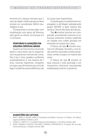 333
M A N U A L D E T R A U M A O R T O P É D I C O
temente em crianças menores que 2
anos de idade. História de abuso deve
sempre ser considerada. Déficit neu-
rológico é raro.
O tratamento é conservador com
imobilização com gesso de Minerva,
halo gesso ou órtese cervical por 8 a
12 semanas.
FRATURAS E LUXAÇÕES DA
COLUNA CERVICAL BAIXA
Quanto ao mecanismo, trauma de
parto e maus-tratos são os responsá-
veis nos pacientes menores de 2 anos.
Dos 3 aos 7 anos, quedas e acidentes
automobilísticos. E, nos maiores de 7
anos, traumas esportivos, mergulho
em água rasa, ferimentos por arma de
fogo e acidentes automobilísticos são
as causas mais importantes.
A classificação mundialmente em-
pregada é a de Magerl, adotada pelo
grupo AO/ASIF e pela maioria dos
serviços. Temos três tipos de fraturas:
Tipo A envolve traumas em com-
pressão, acometendo somente as es-
truturas anteriores (corpo), podendo
ser tratada com colete gessado em
extensão na maioria dos casos.
A fratura do tipo B envolve trau-
mas em distração, levando a uma le-
são anterior associada a lesões poste-
riores, sendo cirúrgica na maioria dos
casos.
A fratura do tipo C envolve as
duas colunas e está associada a um
mecanismo rotacional, necessitando
estabilização anterior e posterior.
SUGESTÕES DE LEITURA
BEATY, JAMES H; KASSER, JAMES R. Rockwood and Wilkins Fractures in Children, 7th Edition,
1.
Lippincott Williams & Wilkins, 2010
CANALE, S T; BEATY, J H. Campbell’s Operative Orthopaedics, 11th edition, Mosby, 2007
2.
RUEDI, THOMAS P; BUCKLEY, RICHARD E; MORAN, CHRISTOPHER G. Princípios AO do trata-
3.
mento de fraturas, 2ª edição, Artmed, 2009
 