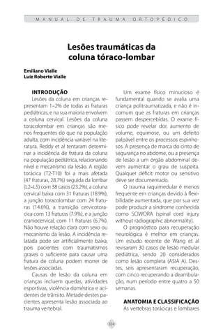 334
M A N U A L D E T R A U M A O R T O P É D I C O
Lesões traumáticas da
coluna tóraco-lombar
Emiliano Vialle
Luiz Roberto Vialle
INTRODUÇÃO
Lesões da coluna em crianças re-
presentam 1–2% de todas as fraturas
pediátricas, e na sua maioria envolvem
a coluna cervical. Lesões da coluna
toracolombar em crianças são me-
nos frequentes do que na população
adulta, com incidência variável na lite-
ratura. Reddy et al tentaram determi-
nar a incidência de fratura da coluna
na população pediátrica, relacionando
nível e mecanismo da lesão. A região
torácica (T2-T10) foi a mais afetada
(47 fraturas, 28.7%) seguida da lombar
(L2–L5) com 38 casos (23.2%), a coluna
cervical baixa com 31 fraturas (18.9%),
a junção toracolombar com 24 fratu-
ras (14.6%), a transição cervicotora-
cica com 13 fraturas (7.9%), e a junção
craniocervical, com 11 fraturas (6.7%).
Não houve relação clara com sexo ou
mecanismo da lesão. A incidência re-
latada pode ser artificialmente baixa,
pois pacientes com traumatismos
graves o suficiente para causar uma
fratura de coluna podem morrer de
lesões associadas.
Causas de lesão da coluna em
crianças incluem quedas, atividades
esportivas, violência doméstica e aci-
dentes de trânsito. Metade destes pa-
cientes apresenta lesão associada ao
trauma vertebral.
Um exame físico minucioso é
fundamental quando se avalia uma
criança politraumatizada, e não é in-
comum que as fraturas em crianças
passem despercebidas. O exame fí-
sico pode revelar dor, aumento de
volume, equimose, ou um defeito
palpável entre os processos espinho-
sos. A presença de marca do cinto de
segurança no abdome, ou a presença
de lesão a um órgão abdominal de-
vem aumentar o grau de suspeita.
Qualquer déficit motor ou sensitivo
deve ser documentado.
O trauma raquimedular é menos
frequente em crianças devido à flexi-
bilidade aumentada, que por sua vez
pode produzir a síndrome conhecida
como SCIWORA (spinal cord injury
without radiographic abnormality).
O prognóstico para recuperação
neurológica é melhor em crianças.
Um estudo recente de Wang et al
revisaram 30 casos de lesão medular
pediátrica, sendo 20 considerados
como lesão completa (ASIA A). Des-
tes, seis apresentaram recuperação,
com cinco recuperando a deambula-
ção, num período entre quatro a 50
semanas.
Anatomia e classificação
As vertebras torácicas e lombares
 