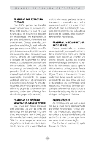 336
M A N U A L D E T R A U M A O R T O P É D I C O
Fraturas por explosão
(tipo A3)
Estas lesões podem ser tratadas
conservadoramente se a coluna pos-
terior está intacta, e se não há lesão
neurológica. O tratamento consiste
de imobilização em hiperextensão
por dois a três meses, com colete até
o sexto mês. Cirurgia com descom-
pressão e estabilização está indicada
para pacientes com déficit neuroló-
gico. A instrumentação posterior com
distração pode obter descompressão
indireta através de ligamentotaxia
e redução de fragmentos no canal
medular. A abordagem anterior com
descompressão pode ser utilizada
na presença de inversão da cortical
posterior (sinal de ruptura do liga-
mento longitudinal posterior) ou em
cominuição importante do corpo
vertebral. Lalonde et al compararam
o tratamento das fraturas A3 em ado-
lescentes, observando progressão da
cifose no grupo de tratamento con-
servador, porém sem diferença fun-
cional a longo prazo (nove anos).
Fraturas do cinto de
Segurança (lesões tipo B)
Esta lesão por flexão distração
está associada ao uso de cinto de
segurança em dois pontos [45], com
dano neurológico raro (4-30%), po-
rém com lesões intra-abdominais (até
50% dos casos) que podem retardar o
diagnóstico da lesão na coluna. Ape-
sar de esta ser uma lesão instável na
maioria das vezes, pode-se tentar o
tratamento conservador se o deslo-
camento é mínimo e a lesão ocorre
através do osso. A estabilização cirúr-
gica por via posterior está indicada na
presença de luxação, lesão ligamen-
tar ou déficit neurológico.
Fratura límbica (fratura
apofisária)
Fratura encontrada no adoles-
cente ou adulto jovem pode apresen-
tar-se clínicamente como uma hérnia
discal. Pode ocorrer ao levantar um
objeto pesado, quedas ou trauma
envolvendo torção do tronco. Há re-
latos de radiculopatia aguda após o
deslocamento do fragmento. Takata
et al descreveram três tipos de lesão
(figura 1), mas o tratamento conser-
vador tem baixa taxa de sucesso, in-
dependente do tipo. Uma vez que
o diagnóstico seja confirmado uma
ressonância magnética deve ser utili-
zada para determinas a localização e
formato da lesão, seguida de excisão
cirúrgica do fragmento límbico.
Complicações
As complicações são raras, a não
ser que a lesão esteja acompanhada
por déficit neurológico. Fraturas gra-
ves são imprevisíveis, podendo se
remodelar e apresentar deformidade
tardia. Esta é mais comum após lami-
nectomia sem instrumentação.
Dor lombar é infrequente após
fraturas da coluna.
 