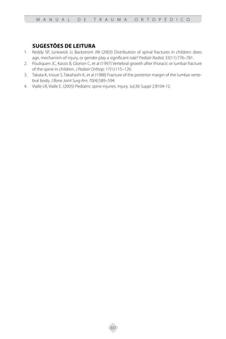 337
M A N U A L D E T R A U M A O R T O P É D I C O
SUGESTÕES DE LEITURA
Reddy SP, Junewick JJ, Backstrom JW (2003) Distribution of spinal fractures in children: does
1.
age, mechanism of injury, or gender play a significant role? Pediatr Radiol; 33(11):776–781.
Pouliquen JC, Kassis B, Glorion C, et al (1997) Vertebral growth after thoracic or lumbar fracture
2.
of the spine in children. J Pediatr Orthop; 17(1):115–120.
Takata K, Inoue S, Takahashi K, et al (1988) Fracture of the posterior margin of the lumbar verte-
3.
bral body. J Bone Joint Surg Am; 70(4):589–594.
Vialle LR, Vialle E. (2005) Pediatric spine injuries. Injury. Jul;36 Suppl 2:B104-12.
4.
 