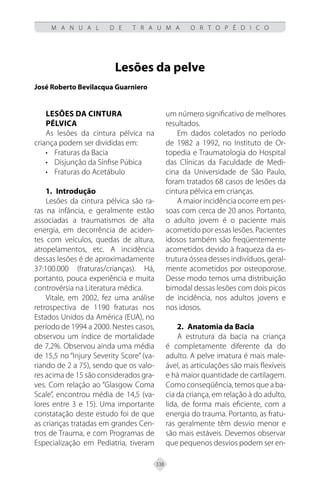 338
M A N U A L D E T R A U M A O R T O P É D I C O
Lesões da pelve
José Roberto Bevilacqua Guarniero
LESÕES DA CINTURA
PÉLVICA
As lesões da cintura pélvica na
criança podem ser divididas em:
• Fraturas da Bacia
• Disjunção da Sínfise Púbica
• Fraturas do Acetábulo
1.	Introdução
Lesões da cintura pélvica são ra-
ras na infância, e geralmente estão
associadas a traumatismos de alta
energia, em decorrência de aciden-
tes com veículos, quedas de altura,
atropelamentos, etc. A incidência
dessas lesões é de aproximadamente
37:100.000 (fraturas/crianças). Há,
portanto, pouca experiência e muita
controvérsia na Literatura médica.
Vitale, em 2002, fez uma análise
retrospectiva de 1190 fraturas nos
Estados Unidos da América (EUA), no
período de 1994 a 2000. Nestes casos,
observou um índice de mortalidade
de 7,2%. Observou ainda uma média
de 15,5 no “Injury Severity Score” (va-
riando de 2 a 75), sendo que os valo-
res acima de 15 são considerados gra-
ves. Com relação ao “Glasgow Coma
Scale”, encontrou média de 14,5 (va-
lores entre 3 e 15). Uma importante
constatação deste estudo foi de que
as crianças tratadas em grandes Cen-
tros de Trauma, e com Programas de
Especialização em Pediatria, tiveram
um número significativo de melhores
resultados.
Em dados coletados no período
de 1982 a 1992, no Instituto de Or-
topedia e Traumatologia do Hospital
das Clínicas da Faculdade de Medi-
cina da Universidade de São Paulo,
foram tratados 68 casos de lesões da
cintura pélvica em crianças.
A maior incidência ocorre em pes-
soas com cerca de 20 anos. Portanto,
o adulto jovem é o paciente mais
acometido por essas lesões. Pacientes
idosos também são freqüentemente
acometidos devido à fraqueza da es-
trutura óssea desses indivíduos, geral-
mente acometidos por osteoporose.
Desse modo temos uma distribuição
bimodal dessas lesões com dois picos
de incidência, nos adultos jovens e
nos idosos.
2.	Anatomia da Bacia
A estrutura da bacia na criança
é completamente diferente da do
adulto. A pelve imatura é mais male-
ável, as articulações são mais flexíveis
e há maior quantidade de cartilagem.
Como conseqüência, temos que a ba-
cia da criança, em relação à do adulto,
lida, de forma mais eficiente, com a
energia do trauma. Portanto, as fratu-
ras geralmente têm desvio menor e
são mais estáveis. Devemos observar
que pequenos desvios podem ser en-
 