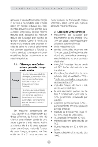 339
M A N U A L D E T R A U M A O R T O P É D I C O
ganosos; o trauma foi de alta energia,
e, devido à elasticidade dos tecidos,
pode ter havido redução dos frag-
mentos. Devemos estar atentos para
as lesões associadas, porque mesmo
fraturas com pequeno ou nenhum
desvio são causadas por trauma de
grande energia. Como é necessário
muito mais energia para produzir le-
sões da pelve na criança, geralmente
elas ocorrem associadas a fraturas da
coluna cervical, traumatismo cranio-
encefálico, lesões abdominais e le-
sões intrapélvicas.
2.1. Diferenças anatômicas
entre a pelve da criança
e a do adulto
Criança
Há uma maior quantidade de
cartilagem, o periósteo é mais
espesso, sofre deformação
elástica e as forças são
dissipadas com maior
facilidade.
Adulto
Há uma pequena quantidade
de cartilagem em comparação
com a criança, o periósteo
é mais fino, o osso é mais
quebradiço e a energia tende
a causar fraturas com maior
facilidade.
Em trabalho apresentado em
1999, Sawyer et al. encontraram pa-
drões diferentes de fraturas em 110
crianças que sofreram queda de uma
altura superior a três metros. Assim,
as crianças de 3 a 10 anos apresen-
taram um número maior de fraturas
de ossos longos, enquanto na faixa
etária de 11 a 21 anos ocorreu um
número maior de fraturas de corpos
vertebrais, assim como um número
absoluto maior de fraturas.
3. Lesões da Cintura Pélvica
• Mecanismo: são causadas por
traumatismos de alta energia - 67 a
78% dos casos são provocados por
acidentes automobilísticos.
• Sexo: masculino 60%.
• Lesões associadas ocorrem em
75% dos casos. São freqüentes de-
vido à alta quantidade de energia
envolvida (tanto no local quanto à
distância).
• Atenção! Investigar fratura cervi-
cal, TCE, lesões abdominais e in-
trapélvicas.
• Complicações: alto índice de mor-
talidade (8%). Vitale(2002) - 7,2% -
“melhores resultados em grandes
centros de trauma”.
• 45% das fraturas de bacia - aci-
dente automobilístico.
• Lesões associadas podem ser fa-
tais! A mortalidade é por volta de
12%, geralmente provocada por
um TCE.
• Aparelho gênito-urinário (57%) –
principalmente em lesões do anel
pélvico anterior.
• Ruptura de bexiga (4%), lesão re-
nal (6%), lesão de uretra (2%).
• TCE ou lesão cervical em 40-75%.
• Mortalidade: em geral devido ao
TCE.
• Outras fraturas em 20 a 40% dos
casos.
• Trauma abdominal associado (8 a
19%).
 
