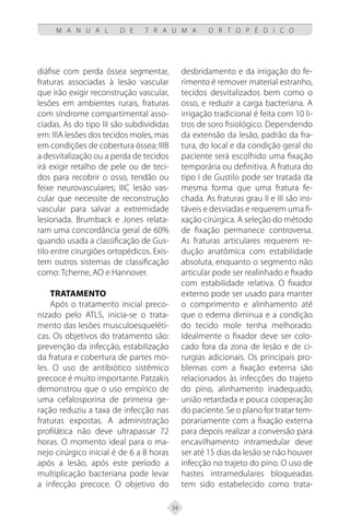 34
M A N U A L D E T R A U M A O R T O P É D I C O
diáfise com perda óssea segmentar,
fraturas associadas à lesão vascular
que irão exigir reconstrução vascular,
lesões em ambientes rurais, fraturas
com síndrome compartimental asso-
ciadas. As do tipo III são subdivididas
em: IIIA lesões dos tecidos moles, mas
em condições de cobertura óssea; IIIB
a desvitalização ou a perda de tecidos
irá exigir retalho de pele ou de teci-
dos para recobrir o osso, tendão ou
feixe neurovasculares; IIIC lesão vas-
cular que necessite de reconstrução
vascular para salvar a extremidade
lesionada. Brumback e Jones relata-
ram uma concordância geral de 60%
quando usada a classificação de Gus-
tilo entre cirurgiões ortopédicos. Exis-
tem outros sistemas de classificação
como: Tcherne, AO e Hannover.
Tratamento
Após o tratamento inicial preco-
nizado pelo ATLS, inicia-se o trata-
mento das lesões musculoesqueléti-
cas. Os objetivos do tratamento são:
prevenção da infecção, estabilização
da fratura e cobertura de partes mo-
les. O uso de antibiótico sistêmico
precoce é muito importante. Patzakis
demonstrou que o uso empírico de
uma cefalosporina de primeira ge-
ração reduziu a taxa de infecção nas
fraturas expostas. A administração
profilática não deve ultrapassar 72
horas. O momento ideal para o ma-
nejo cirúrgico inicial é de 6 a 8 horas
após a lesão, após este período a
multiplicação bacteriana pode levar
a infecção precoce. O objetivo do
desbridamento e da irrigação do fe-
rimento é remover material estranho,
tecidos desvitalizados bem como o
osso, e reduzir a carga bacteriana. A
irrigação tradicional é feita com 10 li-
tros de soro fisiológico. Dependendo
da extensão da lesão, padrão da fra-
tura, do local e da condição geral do
paciente será escolhido uma fixação
temporária ou definitiva. A fratura do
tipo I de Gustilo pode ser tratada da
mesma forma que uma fratura fe-
chada. As fraturas grau II e III são ins-
táveis e desviadas e requerem uma fi-
xação cirúrgica. A seleção do método
de fixação permanece controversa.
As fraturas articulares requerem re-
dução anatômica com estabilidade
absoluta, enquanto o segmento não
articular pode ser realinhado e fixado
com estabilidade relativa. O fixador
externo pode ser usado para manter
o comprimento e alinhamento até
que o edema diminua e a condição
do tecido mole tenha melhorado.
Idealmente o fixador deve ser colo-
cado fora da zona de lesão e de ci-
rurgias adicionais. Os principais pro-
blemas com a fixação externa são
relacionados às infecções do trajeto
do pino, alinhamento inadequado,
união retardada e pouca cooperação
do paciente. Se o plano for tratar tem-
porariamente com a fixação externa
para depois realizar a conversão para
encavilhamento intramedular deve
ser até 15 dias da lesão se não houver
infecção no trajeto do pino. O uso de
hastes intramedulares bloqueadas
tem sido estabelecido como trata-
 
