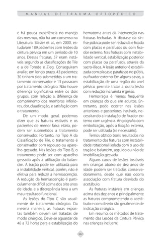 342
M A N U A L D E T R A U M A O R T O P É D I C O
e há pouca experiência no manejo
das mesmas, não há um consenso na
Literatura. Blasier et al., em 2000, es-
tudaram 189 pacientes com lesões da
cintura pélvica em um período de 10
anos. Dessas fraturas, 57 eram instá-
veis segundo as classificações de Tile
e a de Torode e Zieg. Conseguiram
avaliar, em longo prazo, 43 pacientes;
30 tinham sido submetidos a um tra-
tamento conservador e 13 passaram
por tratamento cirúrgico. Não houve
diferença significativa entre os dois
grupos, com relação a: diferença de
comprimento dos membros inferio-
res, dor, claudicação, e satisfação com
o tratamento.
De um modo geral, podemos
dizer que as fraturas estáveis e os
pacientes de menor faixa etária, po-
dem ser submetidos a tratamento
conservador. Portanto, no Tipo A da
Classificação de Tile, o tratamento é
conservador com repouso ou apare-
lho gessado. Nas lesões do Tipo B, o
tratamento pode ser com aparelho
gessado após a utilização do balan-
cim. A tração pode ser utilizada para
a instabilidade vertical, porém, não é
efetiva para reduzir a hemiascenção.
A redução da hemiascenção é parti-
cularmente difícil acima dos oito anos
de idade, e a discrepância leva a um
mau resultado funcional.
As lesões do Tipo C são usual-
mente de tratamento cirúrgico. Da
mesma maneira, as fraturas expos-
tas também devem ser tratadas de
modo cirúrgico. Deve-se aguardar de
48 a 72 horas para a estabilização do
hematoma antes da intervenção nas
fraturas fechadas. A diastase da sín-
fise púbica pode ser reduzida e fixada
com placas e parafusos ou com fixa-
dor externo. Nas fraturas com instabi-
lidade vertical, estabilização posterior
com placas ou parafusos, através da
sacro-ilíaca. A lesão anterior é estabili-
zada com placas e parafusos no púbis,
ou fixador externo. Em alguns casos, a
estabilização de uma região do anel
pélvico permite tratar a outra lesão
com redução incruenta e gesso.
Hemorragia é menos frequente
em crianças do que em adultos. En-
tretanto, pode ocorrer nas lesões
anteriores e posteriores instáveis, ne-
cessitando a instalação de fixador ex-
terno com urgência. Angiografia com
embolização, após a fixação externa,
pode ser utilizada (se necessário).
Temos obtido bons resultados no
tratamento das fraturas com instabili-
dade rotacional isolada com o uso de
tração e balancim, seguido ou não de
imobilização gessada.
Alguns casos de lesões instáveis
em crianças abaixo de dez anos de
idade podem ser tratados conserva-
doramente, desde que não ocorra
associação com fratura desviada do
acetábulo.
As fraturas instáveis em crianças
acima dos dez anos e principalmente
as fraturas comprometendo o acetá-
bulo e com desvio são geralmente de
indicação cirúrgica.
Em resumo, os métodos de trata-
mento das Lesões da Cintura Pélvica
nas crianças incluem:
 