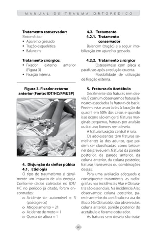 343
M A N U A L D E T R A U M A O R T O P É D I C O
Tratamento conservador:
Sintomático
Aparelho gessado
y
y
Tração esquelética
y
y
Balancim
y
y
Tratamento cirúrgico:
Fixador externo anterior
y
y
(Figura 3)
Fixação interna.
y
y
Figura 3. Fixador externo
anterior (Fonte: IOT/HC/FMUSP)
4. Disjunção da sínfise púbica
4.1. Etiologia
O tipo de traumatismo é geral-
mente um impacto de alta energia.
Conforme dados coletados no IOT/
HC no período já citado, foram en-
contrados:
Acidente de automóvel = 3
ο
ο
(passageiros)
Atropelamento = 21
ο
ο
Acidente de moto = 1
ο
ο
Queda de altura = 1
ο
ο
4.2.	Tratamento
4.2.1.	Tratamento
conservador
Balancim (tração) e a seguir imo-
bilização em aparelho gessado.
4.2.2.	Tratamento cirúrgico
Osteosíntese com placa e
parafusos após a redução cruenta.
Possibilidade de utilização
de fixação externa.
5. Fraturas do Acetábulo
Geralmente são fraturas sem des-
vio. É comum observarmos fraturas li-
neares associadas às fraturas da bacia.
Podem estar associadas à luxação do
quadril em 50% dos casos e quando
isso ocorre são em geral fraturas mar-
ginais pequenas, fraturas por avulsão
ou fraturas lineares sem desvio.
A fratura luxação central é rara.
Os adolescentes têm fraturas se-
melhantes às dos adultos, que po-
dem ser classificadas, como Letour-
nel descreveu em: fraturas da parede
posterior, da parede anterior, da
coluna anterior, da coluna posterior,
fraturas transversas ou combinações
dessas.
Para uma avaliação adequada e
consequente tratamento, as radio-
grafias nas incidências Alar e Obtura-
triz são essenciais. Na incidência Alar,
observamos: coluna posterior, pa-
rede anterior do acetábulo e a asa do
ilíaco. Na Obturatriz, são observados:
coluna anterior, parede posterior do
acetábulo e forame obturador.
As fraturas sem desvio são trata-
 