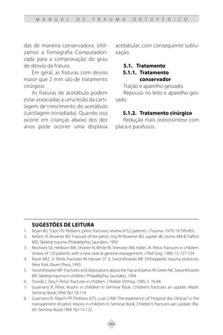 344
M A N U A L D E T R A U M A O R T O P É D I C O
das de maneira conservadora. Utili-
zamos a Tomografia Computadori-
zada para a comprovação do grau
de desvio da fratura.
Em geral, as fraturas com desvio
maior que 2 mm são de tratamento
cirúrgico.
As fraturas de acetábulo podem
estar associadas a uma lesão da carti-
lagem de crescimento do acetábulo
(cartilagem trirradiada). Quando isso
ocorre em crianças abaixo dos dez
anos pode ocorrer uma displasia
acetabular, com consequente sublu-
xação.
5.1.	Tratamento
5.1.1. 	Tratamento
conservador
Tração e aparelho gessado.
Repouso no leito e aparelho ges-
sado.
5.1.2. 	Tratamento cirúrgico
Redução mais osteossíntese com
placa e parafusos.
SUGESTÕES DE LEITURA
Bryan WJ, Tulos HS. Pediatric pelvic fractures: review of 52 patients. J Trauma. 1979; 19:799-805.
1.
Kellam JF, Browner BD. Fracture of the pelvic ring IN Browner BD, Jupiter JB, Levine AM & Trafton
2.
MD. Skeletal trauma. Philadelphia, Saunders, 1992.
Reichard SA, Helikson MA, Shorter N, White RI, Sherwitz AW, Haller JA. Pelvic fractures in children:
3.
review of 120 patients with a new look at general management. J Ped Surg. 1980; 15: 727-734.
Routt MLC Jr. Pelvic fractures IN Hansen ST Jr, Swionthowski MF. Orthopaedic trauma protocols.
4.
NewYork, Raven Press, 1993.
Swionthowski MF. Fractures and dislocations about the hip and pelvis IN Green NE, Swionthowski
5.
MF. Skeletal trauma in children. Philadelphia, Saunders, 1994.
Torode I, Zieg F. Pelvic fractures in children. J Pediatr Orthop. 1985; 5: 76-84.
6.
Guarniero R. Pelvic lesions in chilidren In Seminar Book. Children’s fractures an update. Madri:
7.
Seminar Book,1994. Pp110-114.
Guarniero R, Adachi PP, Pedreira JLTS, Luzo CAM. The experience of “Hospital das Clínicas”in the
8.
management of pelvic lesions in chilidren In Seminar Book. Children’s fractures aan update. Ma-
dri: Seminar Book,1994. Pp115-122.
 
