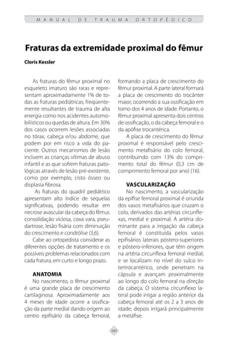 345
M A N U A L D E T R A U M A O R T O P É D I C O
Fraturas da extremidade proximal do fêmur
Cloris Kessler
As fraturas do fêmur proximal no
esqueleto imaturo são raras e repre-
sentam aproximadamente 1% de to-
das as fraturas pediátricas; freqüente-
mente resultantes de trauma de alta
energia como nos acidentes automo-
bilísticos ou quedas de altura. Em 30%
dos casos ocorrem lesões associadas
no tórax, cabeça e/ou abdome, que
podem por em risco a vida do pa-
ciente. Outros mecanismos de lesão
incluem as crianças vítimas de abuso
infantil e as que sofrem fraturas pato-
lógicas através de lesão pré-existente,
como por exemplo, cisto ósseo ou
displasia fibrosa.
As fraturas do quadril pediátrico
apresentam alto índice de sequelas
significativas, podendo resultar em
necrose avascular da cabeça do fêmur,
consolidação viciosa, coxa vara, pseu-
dartrose, lesão fisária com diminuição
do crescimento e condrólise (3,6).
Cabe ao ortopedista considerar as
diferentes opções de tratamento e os
possíveis problemas relacionados com
cada fratura, em curto e longo prazo.
ANATOMIA
No nascimento, o fêmur proximal
é uma grande placa de crescimento
cartilaginosa. Aproximadamente aos
4 meses de idade ocorre a ossifica-
ção da parte medial dando origem ao
centro epifisário da cabeça femoral,
formando a placa de crescimento do
fêmur proximal. A parte lateral formará
a placa de crescimento do trocânter
maior, ocorrendo a sua ossificação em
torno dos 4 anos de idade. Portanto, o
fêmur proximal apresenta dois centros
de ossificação, o da cabeça femoral e o
da apófise trocantérica.
A placa de crescimento do fêmur
proximal é responsável pelo cresci-
mento metafisário do colo femoral,
contribuindo com 13% do compri-
mento total do fêmur (0,3 cm de
comprimento femoral por ano) (16).
Vascularização
No nascimento, a vascularização
da epífise femoral proximal é oriunda
dos vasos metafisários que cruzam o
colo, derivados das artérias circunfle-
xas, medial e proximal. A artéria do-
minante para a irrigação da cabeça
femoral é constituída pelos vasos
epifisários laterais póstero-superiores
e póstero-inferiores, que têm origem
na artéria circunflexa femoral medial;
e se localizam no nível do sulco in-
tertrocantérico, onde penetram na
cápsula e avançam proximalmente
ao longo do colo femoral na direção
da cabeça. O sistema circunflexo la-
teral pode irrigar a região anterior da
cabeça femoral até os 2 a 3 anos de
idade; depois irrigará principalmente
a metáfise.
 