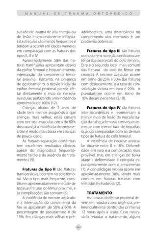 347
M A N U A L D E T R A U M A O R T O P É D I C O
sultado de trauma de alta energia ou
de lesão intencionalmente infligida.
Estas fraturas são menos frequentes e
tendem a ocorrer em idades menores
em comparação com as fraturas dos
tipos II, III e IV.
Aproximadamente 50% das fra-
turas transfisárias apresentam desvio
da epifise femoral e, frequentemente,
interrupção do crescimento femo-
ral proximal. Portanto, na presença
de deslocamento, o desvio inicial da
epifise femoral proximal parece afe-
tar diretamente o risco de necrose
avascular; perfazendo uma incidência
aproximada de 100% (12).
Crianças abaixo de 2 anos de
idade tem melhor prognóstico que
crianças mais velhas; estas cursam
com necrose avascular, cerca de 80%
dos casos; já a incidência de osteone-
crose é muito mais baixa em crianças
de pouca idade.
As fraturas-separação obstétricas
tem excelentes resultados clínicos,
apesar do diagnostico frequente-
mente tardio e da ausência de trata-
mento (19).
Fraturas do tipo II são fraturas
transcervicais, ocorrem no colo femo-
ral. São o tipo mais frequente, cons-
tituem aproximadamente metade de
todas as fraturas do fêmur proximal, e
as complicações são comuns (6).
A incidência de necrose avascular
e a interrupção do crescimento da
fise se aproximam de 50% a 60%. A
percentagem de pseudartrose é de
15%. Em crianças mais velhas e pré-
adolescentes, uma discrepância no
comprimento dos membros é um
problema potencial.
Fraturas do tipo III são fraturas
que ocorrem na regão cervicotrocan-
térica (basocervical) do colo femoral.
Este é o segundo local mais comum
das fraturas do colo de fêmur em
crianças. A necrose avascular ocorre
em torno de 25% a 30% das fraturas
com deslocamento, e a taxa de con-
solidação viciosa em varo é 20%. A
pseudartrose ocorre em torno de
10% desses pacientes (2,10).
Fraturas do tipo IV são fraturas
intertrocantéricas e representam o
menor risco de lesão da vasculariza-
ção da cabeça femoral, consequente-
mente com menor taxa de sequelas;
quando comparadas com os demais
tipos de fratura do colo femoral.
A incidência de necrose avascu-
lar situa-se entre 0 e 10%. Deformi-
dade em varo é a complicação mais
provável, mas em crianças de baixa
idade a deformidade é corrigida es-
pontaneamente com o crescimento
(7). A consolidação viciosa ocorre em
aproximadamente 30%, sendo mais
comum em fraturas tratadas com
métodos fechados (6,12).
TRATAMENTO
As fraturas do femur proximal de-
vem ser tratadas como urgência, pre-
ferencialmente dentro das primeiras
12 horas após a lesão. Caso neces-
sário retardar o tratamento, alguns
 