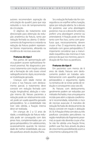 348
M A N U A L D E T R A U M A O R T O P É D I C O
autores recomendam aspiração da
articulação do quadril, para que seja
reduzido o risco de tamponamento
da circulação.
O objetivo do tratamento está
direcionado para obtenção da redu-
ção anatômica da fratura, tanto por
redução fechada ou aberta. O deslo-
camento do fragmento e o retardo na
redução da fratura podem represen-
tar fatores importantes, afetando na
incidência de necrose avascular.
Fraturas do tipo I
Nos partos de apresentação pél-
vica podem ocorrer epifisiolistese fe-
moral proximal. No diagnostico pre-
coce, tratamento com tração cutânea
até a formação de calo ósseo visível
radiograficamente.Após,recomenda-
se imobilização gessada.
Crianças com idade menor de
2 anos e nas fraturas com desloca-
mento parcial, o tratamento deve
consistir em redução fechada com
tração longitudinal, abdução e rota-
ção interna (8). Nesses pacientes a
redução pode ser relativamente está-
vel, pode ser usado aparelho gessado
pelvipodálico. Se a estabilidade não
tiver sido obtida, a fixação interna
deve ser realizada.
Em crianças de 2 a 12 anos de
idade, a estabilização da fratura redu-
zida pode ser conseguida com dois
pinos lisos, complementados por um
gesso pelvipodálico. Em adolescentes,
ocasionalmente quando há necessi-
dade de melhor estabilidade, são usa-
dos parafusos através da placa fisária.
Se a redução fechada não for con-
seguida ou se a epífise sofreu luxação,
optar por redução aberta. Se o desvio
for posterior, usar uma abordagem
posterior; mas se o desvio for anterior,
preferir uma abordagem anterior ou
anterolateral. A fixação pode ser feita
tanto com fios lisos, como com para-
fusos que, necessariamente, devem
cruzar a fise. O seguimento deve ser
realizado com gesso pelvipodálico. É
importante considerar que a maturi-
dade esquelética das meninas é mais
precoce do que nos meninos, para in-
dicação de fios lisos ou parafusos.
Fraturas do tipo II
Em pacientes com menos de 6
anos de idade, fraturas sem deslo-
camento podem ser tratadas satis-
fatóriamente com aparelho gessado
pelvipodálico e seguimento rígido;
na tentativa de se evitar perda de re-
dução e consequente coxa vara (6).
As fraturas com deslocamento,
geralmente podem ser reduzidas por
métodos fechados, mas uma pequena
incisão para abrir a cápsula coxofemo-
ral é recomendada, reduzindo o risco
de necrose avascular. A manobra de
redução fechada do deslocamento da
fratura consiste em tração e abdução
(4,13). A fixação é feita com dois ou três
parafusos canulados percutâneos na
região metafisária do fragmento proxi-
mal, os quais não deverão cruzar a fise.
Se não for obtida uma fixação firme,
preferir usar fios lisos através da placa
de crescimento; possibilitando assim o
crescimento subsequente (10).
 