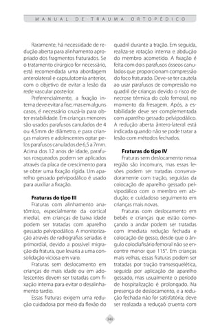 349
M A N U A L D E T R A U M A O R T O P É D I C O
Raramente, há necessidade de re-
dução aberta para alinhamento apro-
priado dos fragmentos fraturados. Se
o tratamento cirúrgico for necessário,
está recomendada uma abordagem
anterolateral e capsulotomia anterior,
com o objetivo de evitar a lesão da
rede vascular posterior.
Preferencialmente, a fixação in-
terna deve evitar a fise, mas em alguns
casos, é necessário cruzá-la para ob-
ter estabilidade. Em crianças menores
são usados parafusos canulados de 4
ou 4,5mm de diâmetro, e para crian-
ças maiores e adolescentes optar pe-
los parafusos canulados de 6,5 a 7mm.
Acima dos 12 anos de idade, parafu-
sos rosqueados podem ser aplicados
através da placa de crescimento para
se obter uma fixação rígida. Um apa-
relho gessado pelvipodálico é usado
para auxiliar a fixação.
Fraturas do tipo III
Fraturas com alinhamento ana-
tômico, especialmente da cortical
medial, em crianças de baixa idade
podem ser tratadas com aparelho
gessado pelvipodálico. A monitoriza-
ção através de radiografias seriadas é
primordial, devido a possível migra-
ção da fratura, que levaria a uma con-
solidação viciosa em varo.
Fraturas sem deslocamento em
crianças de mais idade ou em ado-
lescentes devem ser tratadas com fi-
xação interna para evitar o desalinha-
mento tardio.
Essas fraturas exigem uma redu-
ção cuidadosa por meio da flexão do
quadril durante a tração. Em seguida,
realiza-se rotação interna e abdução
do membro acometido. A fixação é
feita com dois parafusos ósseos canu-
lados que proporcionam compressão
do foco fraturado. Deve-se ter cautela
ao usar parafusos de compressão no
quadril de crianças devido o risco de
necrose térmica do colo femoral, no
momento da fresagem. Após, a es-
tabilidade deve ser complementada
com aparelho gessado pelvipodálico.
A redução aberta ântero-lateral está
indicada quando não se pode tratar a
lesão com métodos fechados.
Fraturas do tipo IV
Fraturas sem deslocamento nessa
região são incomuns, mas essas le-
sões podem ser tratadas conserva-
doramente com tração, seguidas da
colocação de aparelho gessado pel-
vipodálico com o membro em ab-
dução; e cuidadoso seguimento em
crianças mais novas.
Fraturas com deslocamento em
bebês e crianças que estão come-
çando a andar podem ser tratadas
com imediata redução fechada e
colocação de gesso, desde que o ân-
gulo colodiafisário femoral não se en-
contre menor que 115°. Em crianças
mais velhas, essas fraturas podem ser
tratadas por tração transesquelética,
seguida por aplicação de aparelho
gessado, mas usualmente o período
de hospitalização é prolongado. Na
presença de deslocamento, e a redu-
ção fechada não for satisfatória; deve
ser realizada a reduçaõ cruenta com
 