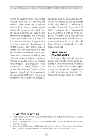 35
M A N U A L D E T R A U M A O R T O P É D I C O
mento de escolha para a maioria das
fraturas diafisárias na extremidade
inferior, podendo ser usadas até nas
fraturas III A. Existe a preocupação
acerca da fresagem do canal cau-
sar dano adicional ao suprimento
sanguíneo endosteal. Há, contudo,
dados mostrando que as hastes só-
lidas introduzidas sem fresagem têm
um risco menor de infecção que as
hastes tubulares com grande espaço
morto. Por sua vez as hastes fresadas
são biomecanicamente mais fortes.
O encavilhamento intramedular per-
mite acesso ao membro e facilita o
manejo de partes moles. Os ensaios
randomizados prospectivos que
comparam as hastes fresadas com
as não fresadas de fraturas tibiais
expostas não demonstram qualquer
diferença significativa em relação ao
desfecho e ao risco de complicações.
O padrão atual de cuidados para to-
dos os ferimentos de fratura exposta
é deixá-los abertos. O fechamento
retardado é realizado dentro de 2 a 7
dias. O curativo a vácuo é uma opção
para não deixar o leito da ferida ex-
posto. Em lesões de grande energia
ou intensa contaminação o desbrida-
mento será realizado a cada 24 a 48
horas até que a viabilidade da ferida
seja assegurada.
Problemas e
complicações
O manejo das fraturas expostas
graves é demorado e difícil para o pa-
ciente. A síndrome compartimental é
um risco significativo. A infecção per-
manece o principal risco e pode levar
a união retardada, pseudartrose, con-
solidação viciosa e perda da função.
SUGESTÕES DE LEITURA
Rüedi TP, Buckley RE ,Moran CG, et al (2009) Princípios AO do tratamento de fraturas segunda
1.
edição volume 1: Artmed.
Bucholz RB, Heckman JD, et al (2006) Rockwood e Green : fraturas em adultos quinta edição
2.
volume 1: Manole.
Court-BrownCM,BrewsterN,(1996)Epidemiologyofopenfractures.Court-BrownCM,McQueen
3.
MM, Quaba AA (eds), Management of open fractures. London: Martin Dunitz, 25-35.
 