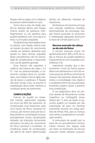 350
M A N U A L D E T R A U M A O R T O P É D I C O
fixação interna rígida, com o objetivo
de prevenir deformidade em varo.
Acima dos 6 anos de idade, pre-
fere-se redução aberta com fixação
interna através de parafusos inter-
fragmentares ou um parafuso para
quadril pediátrico com uma placa la-
teral, ou uma placa angulada.
Osadolescentessãotratadoscomo
os adultos, com fixação interna está-
vel através da placa de crescimento;
usando um parafuso deslizante para
quadril ou placa laminar angulada.
Nesse procedimento não há necessi-
dade de complementar o tratamento
com uso de aparelho gessado.
Essas fraturas não requerem a
urgência das fraturas dos tipos I, II e
III ; mas no politraumatizado, o tra-
tamento cirúrgico deve ser conside-
rado, com fixação interna rígida atra-
vés de placas e parafusos. A fixação
não deve atingir a fise, se possível. A
estabilização dessa lesão melhora as
condições gerais do tratamento.
COMPLICAÇÕES
Fraturas do quadril no esque-
leto imaturo apresentam sequelas
em torno de 60% dos pacientes. As
complicações mais frequentes, após
uma fratura do fêmur proximal em
crianças, são necrose avascular da ca-
beça do fêmur, consolidação viciosa e
pseudoartrose. Outras complicações
relatadas são infecções, fechamento
prematuro da placa de crescimento
do fêmur proximal e condrólise. As
incidências exatas de complicações
são difíceis de serem determinadas
devido aos diferentes métodos de
tratamento.
Na literatura, há consenso em que
uma redução anatômica imediata,
descompressão da articulação, fixa-
ção interna associada, se necessário,
e imobilização adequada diminuem
as taxas de complicações (2,13).
Necrose avascular da cabeça
ou do colo do fêmur
A necrose avascular ocorre em
aproximadamente 30% a 47% de to-
das as fraturas do quadril pediátrico;
frequentemente com resultados insa-
tisfatórios (10).
Importante ressaltar que o des-
locamento inicial da fratura parece
afetar mais diretamente o risco da ne-
crose avascular do fêmur proximal em
crianças. Nos pacientes abaixo dos 18
meses, a consolidação mais rápida e
o restabelecimento da vascularização
transfisária podem ajudar a prevenir
essa complicação.
O seu diagnóstico deve ser pre-
coce através de Ressonância nuclear
magnética ou cintilografia óssea.
Abaixo dos 12 anos de idade, os pa-
cientes podem ser tratados por não
sustentação do peso no membro
acometido, durante um longo perí-
odo de tempo. Mas, para as crianças
mais velhas, o prognóstico é conside-
rado sombrio.
A artroscopia do quadril por se
tratar de um procedimento minima-
mente invasivo, tem espaço cada
vez maior no tratamento da necrose
avascular; sendo utilizada conjunta-
 