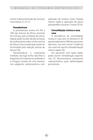 351
M A N U A L D E T R A U M A O R T O P É D I C O
mente à descompressão de necroses
sintomáticas (1,15,17).
Pseudartrose
A pseudartrose ocorre em 6% a
10% das fraturas do fêmur proximal
em crianças, pois a inibição da conso-
lidação pode resultar devido às forças
de cisalhamento sobre a linha vertical
da fratura. Esta complicação pode ser
minimizada pela redução precisa da
fratura (10).
Recomenda-se o tratamento
imediato, tão logo tenha sido feito o
diagnóstico.O tratamento preferido é
o cirúrgico, através de uma osteoto-
mia valgizante subtrocantérica com
aplicação de enxerto ósseo, fixação
interna rígida e aplicação de gesso
pelvipodálico durante 3 meses (9,10).
Consolidação viciosa e coxa
vara
A prevalência da consolidação
viciosa e coxa vara na literatura é de
aproximadamente 20% dos pacientes
descritos, mas tem menor incidência
nos casos em que foi utilizada fixação
interna rígida (10).
Em pacientes com baixa idade,
pode ocorrer remodelação espontâ-
nea (7). Recomenda-se osteotomia
subtrocantérica para deformidades
persistentes.
 