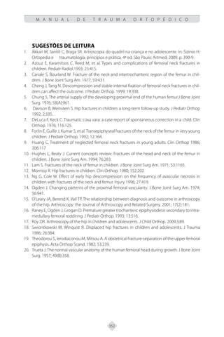352
M A N U A L D E T R A U M A O R T O P É D I C O
SUGESTÕES DE LEITURA
Akkari M, Santili C, Braga SR. Artroscopia do quadril na criança e no adolescente. In: Sizinio H.
1.
Ortopedia e traumatologia: princípios e prática. 4ª ed. São Paulo: Artmed; 2009. p. 390-9.
Azouz E, Karamitsos C, Reed M, et al. Types and complications of femoral neck fractures in
2.
children. Pediatr Radiol.1993; 23:415.
Canale S, Bourland W. Fracture of the neck and intertrochanteric region of the femur in chil-
3.
dren. J Bone Joint Surg Am. 1977; 59:431.
Cheng J, Tang N. Descompression and stable internal fixation of femoral neck fractures in chil-
4.
dren can affect the outcome. J Pediatr Orthop. 1999; 19:338.
Chung S. The arterial supply of the developing proximal end of the human femur.J Bone Joint
5.
Surg. 1976; 58(A):961.
Davison B, Weinstein S. Hip fractures in children: a long-term follow-up study. J Pediatr Orthop
6.
1992; 2:335.
DeLuca F, Keck C. Traumatic coxa vara: a case report of spontaneous correction in a child. Clin
7.
Orthop. 1976; 116:125.
Forlin E, Guille J, Kumar S, et al.Transepiphyseal fractures of the neck of the femur in very young
8.
children. J Pediatr Orthop. 1992; 12:164.
Huang C. Treatment of neglected femoral neck fractures in young adults. Clin Orthop 1986;
9.
206:117
Hughes L, Beaty J. Current concepts review: Fractures of the head and neck of the femur in
10.
children. J Bone Joint Surg Am. 1994; 76:283.
Lam S. Fractures of the neck of femur in children. J Bone Joint Surg Am. 1971; 53:1165.
11.
Morrissy R. Hip fractures in children. Clin Orthop. 1980; 152:202
12.
Ng G, Cole W. Effect of early hip descompression on the frequency of avascular necrosis in
13.
children with fractures of the neck and femur. Injury 1996; 27:419.
Ogden J. Changing patterns of the proximal femoral vascularity. J Bone Joint Surg Am. 1974;
14.
56:941.
O’Leary JA, Berend K, Vail TP. The relationship between diagnosis and outcome in arthroscopy
15.
of the hip. Arthroscopy: the Journal of Arthroscopy and Related Surgery. 2001; 17(2):181.
Raney E, Ogden J, Grogan D. Premature greater trochanteric epiphysiodesis secondary to intra-
16.
medullary femoral roddinng. J Pediatr Orthop. 1993; 13:516.
Roy DR. Arthroscopy of the hip in children and adolescents. J Child Orthop. 2009;3:89.
17.
Swiontkowski M, Winquist R. Displaced hip fractures in children and adolescents. J Trauma
18.
1986; 26:384.
Theodorou S, Ierodiaconou M, Mitsou A. A obstetrical fracture-separation of the upper femoral
19.
epiphysis. Acta Orthop Scand. 1982; 53:239.
Trueta J. The normal vascular anatomy of the human femoral head during growth. J Bone Joint
20.
Surg. 1957; 49(B):358.
 