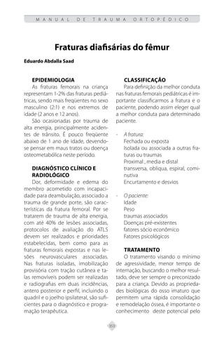 353
M A N U A L D E T R A U M A O R T O P É D I C O
Fraturas diafisárias do fêmur
Eduardo Abdalla Saad
EPIDEMIOLOGIA
As fraturas femorais na criança
representam 1-2% das fraturas pediá-
tricas, sendo mais freqüentes no sexo
masculino (2:1) e nos extremos de
idade (2 anos e 12 anos).
São ocasionadas por trauma de
alta energia, principalmente aciden-
tes de trânsito. É pouco freqüente
abaixo de 1 ano de idade, devendo-
se pensar em maus tratos ou doença
osteometabólica neste período.
DIAGNÓSTICO CLÍNICO E
RADIOLÓGICO
Dor, deformidade e edema do
membro acometido com incapaci-
dade para deambulação, associado a
trauma de grande porte, são carac-
terísticas da fratura femoral. Por se
tratarem de trauma de alta energia,
com até 40% de lesões associadas,
protocolos de avaliação do ATLS
devem ser realizados e prioridades
estabelecidas, bem como para as
fraturas femorais expostas e nas le-
sões neurovasculares associadas.
Nas fraturas isoladas, imobilização
provisória com tração cutânea e ta-
las removíveis podem ser realizadas
e radiografias em duas incidências,
antero posterior e perfil, incluindo o
quadril e o joelho ipsilateral, são sufi-
cientes para o diagnóstico e progra-
mação terapêutica.
CLASSIFICAÇÃO
Para definição da melhor conduta
nas fraturas femorais pediátricas é im-
portante classificarmos a fratura e o
paciente, podendo assim eleger qual
a melhor conduta para determinado
paciente.
- A fratura:
Fechada ou exposta
Isolada ou associada a outras fra-
turas ou traumas
Proximal , media e distal
transversa, obliqua, espiral, comi-
nutiva
Encurtamento e desvios
- O paciente:
Idade
Peso
traumas associados
Doenças pré-existentes
fatores sócio econômico
Fatores psicológicos
TRATAMENTO
O tratamento visando o mínimo
de agressividade, menor tempo de
internação, buscando o melhor resul-
tado, deve ser sempre o preconizado
para a criança. Devido as proprieda-
des biológicas do osso imaturo que
permitem uma rápida consolidação
e remodelação óssea, é importante o
conhecimento deste potencial pelo
 