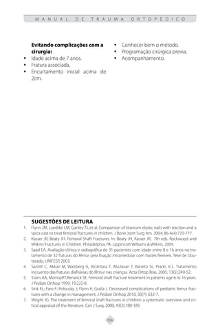 356
M A N U A L D E T R A U M A O R T O P É D I C O
Evitando complicações com a
cirurgia:
Idade acima de 7 anos.
y
y
Fratura associada.
y
y
Encurtamento inicial acima de
y
y
2cm.
Conhecer bem o método.
y
y
Programação cirúrgica previa.
y
y
Acompanhamento.
y
y
SUGESTÕES DE LEITURA
Flynn JM, Luedtke LM, Ganley TJ, et al. Comparison of titanium elastic nails with traction and a
1.
spica cast to treat femoral fractures in children. J Bone Joint Surg Am. 2004; 86-A(4):770-777.
Kasser JR, Beaty JH. Femoral Shaft Fractures. In: Beaty JH, Kasser JR, 7th eds. Rockwood and
2.
Wilkins’Fractures in Children. Philadelphia, PA: Lippincott Williams & Wilkins, 2009.
Saad EA. Avaliação clínica e radiográfica de 31 pacientes com idade entre 8 e 16 anos no tra-
3.
tamento de 32 fraturas do fêmur pela fixação intramedular com hastes flexíveis. Tese de Dou-
torado, UNIFESP, 2003.
Santiili C, Akkari M, Waisberg G, Alcântara T, Abulasan T, Barreto SL, Prado JCL. Tratamento
4.
incruento das fraturas diafisárias do fêmur nas crianças. Acta Ortop Bras. 2005; 13(5):249-52.
Stans AA, MorissyRT,Renwick SE. Femoral shaft fracture treatment in patients age 6 to 16 years.
5.
J Pediatr Orthop 1999; 19:222-8.
Sink EL; Faro F; Polousky J; Flynn K; Gralla J. Decreased complications of pediatric femur frac-
6.
tures with a change in management. J Pediatr Orthop 2010; 30(7): 633-7.
Wright JG. The treatment of femoral shaft fractures in children: a systematic overview and cri-
7.
tical appraisal of the literature. Can J Surg. 2000; 43(3):180-189.
 