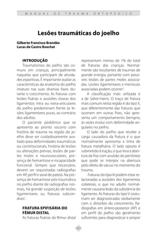 357
M A N U A L D E T R A U M A O R T O P É D I C O
Lesões traumáticas do joelho
Gilberto Francisco Brandão
Lucas de Castro Boechat
Introdução
Traumatismos do joelho são co-
muns em crianças, principalmente
naquelas que participam de ativida-
des esportivas. É importante avaliar as
características da anatomia do joelho
imaturo nas suas diversas fases du-
rante o crescimento. As fraturas com
lesões fisárias e avulsões ósseas dos
ligamentos intra ou extra-articulares
do joelho predominam frente às le-
sões ligamentares puras, ao contrário
dos adultos.
O paciente pediátrico que se
apresenta ao pronto socorro com
história de trauma na região do jo-
elho deve ser cuidadosamente ava-
liado para deformidades traumáticas
ou constitucionais, história de lesões
ou alterações prévias, lesões de par-
tes moles e neurovasculares, pre-
sença de hemartrose e incapacidade
funcional. Sempre que necessário,
devem ser requisitadas radiografias
em AP, perfil e axial de patela. Na pre-
sença de hemartrose pós-traumática
no joelho diante de radiografias nor-
mais, há grande suspeição de lesões
ligamentares ou fraturas subcon-
drais1
.
Fratura Epifisária do
Fêmur Distal
As fraturas fisárias do fêmur distal
representam menos de 1% do total
de fraturas das crianças. Normal-
mente são resultantes de traumas de
grande energia, portanto com possí-
veis lesões de partes moles associa-
das. Lesões ligamentares e meniscais
associadas podem ocorrer2
.
A classificação mais utilizada é
a de Salter-Harris. O traço de fratura
mais comum nesta região é do tipo II,
que diferentemente das fraturas que
ocorrem em outras fises, não apre-
senta um comportamento benigno,
às vezes evolui com deformidade an-
gulares no joelho.
O lado do joelho que recebe a
carga causadora da fratura é o que
normalmente apresenta a linha de
fratura metafisária. O lado oposto é
submetido à tração, o que leva à aber-
tura da fise com avulsão do periósteo
que pode se interpor na abertura
pelo efeito de vácuo no momento do
trauma.
Fraturas do tipo III podem estar re-
lacionadas a avulsões dos ligamentos
colaterais, o que no adulto normal-
mente causaria lesão da substância do
ligamento. As fraturas do tipo V costu-
mam ser diagnosticadas tardiamente
com o distúrbio do crescimento. Ra-
diografias em ântero-posterior (AP) e
em perfil do joelho são geralmente
suficientes para diagnosticar e propor
 