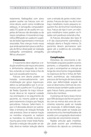358
M A N U A L D E T R A U M A O R T O P É D I C O
tratamento. Radiografias com stress
podem auxiliar nas fraturas com mí-
nimo desvio, assim como incidências
oblíquas. A tomografia computadori-
zada (TC) pode ser de auxílio em sus-
peitas de fraturas não desviadas ou de
traços complexos. A ressonância mag-
nética (RM) pode ser usada em suspei-
tas de lesões ligamentares e meniscais
associadas. Para crianças muito novas
que ainda apresentam pouca calcifica-
ção do fêmur distal pode ser realizada
radiografia contralateral, artrografia,
RM ou ultrassom3
.
Tratamento
O tratamento deve objetivar a re-
dução anatômica de traços articulares
e alinhamento adequado do mem-
bro, evitando-se maior lesão à fise do
que a já causada pelo trauma.
Fraturas sem desvio podem ser
tratadas conservadoramente com
imobilização por gesso inguino-po-
dálico ou pelvipodálico por 4 a 6 se-
manas com o joelho em 15 a 20 graus
de flexão. Quando há traço intra-ar-
ticular deve-se ter especial cuidado
nas orientações e no seguimento do
paciente, ou mesmo pode-se optar
pelo tratamento cirúrgico por fixação
percutânea. Fraturas Salter-Harris ti-
pos I e II desviadas devem ser subme-
tidas à tentativa de redução fechada
sob anestesia. Deve se exercer tração
no membro enquanto se realizam
as manobras no sentido reverso do
trauma para evitar maior lesão fisária.
Quando a redução não puder ser ob-
tida, deve-se realizar redução aberta
com a retirada de partes moles inter-
postas. Fraturas do tipo I ou do II com
traço metafisário muito pequeno re-
querem fios de Kirschner transfisários
lisos. Fratura do tipo II com um triân-
gulo metafisário maior podem ser fi-
xadas com parafusos evitando a fise.
As fraturas desviadas dos tipos III
e IV são classicamente submetidas à
redução aberta e fixação interna. Os
pacientes devem permanecer sem
apoio até a evidência de consolida-
ção radiográfica.
Complicações
Distúrbios do crescimento e de-
formidades angulares podem ocorrer,
portanto, o ortopedista deve alertar
os pais e acompanhar as crianças ao
longodocrescimento.Irregularidades
na espessura da fise e linhas de Park-
Harris assimétricas são indicadores
precoces de formação de barra óssea,
antes que deformidade angular do
osso se desenvolva. Estímulo do cres-
cimento ósseo também pode ocorrer
após fratura fisária, provocando assi-
metria dos membros.
A presença de barra óssea menor
que 50% da largura da fise em pacien-
tes com ao menos dois anos de cres-
cimento restantes pode ser tratada
por ressecção. A deformidade angu-
lar do membro pode ser tratada por
osteotomia e/ou hemiepifisiodese de
acordo com a angulação observada e
a previsão de crescimento restante.
Rigidez articular após imobiliza-
ção pode ocorrer por artrofibrose,
contratura da cápsula ou contratura
 