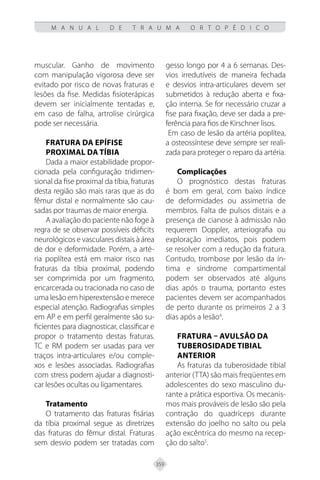 359
M A N U A L D E T R A U M A O R T O P É D I C O
muscular. Ganho de movimento
com manipulação vigorosa deve ser
evitado por risco de novas fraturas e
lesões da fise. Medidas fisioterápicas
devem ser inicialmente tentadas e,
em caso de falha, artrolise cirúrgica
pode ser necessária.
Fratura da Epífise
Proximal da Tíbia
Dada a maior estabilidade propor-
cionada pela configuração tridimen-
sional da fise proximal da tíbia, fraturas
desta região são mais raras que as do
fêmur distal e normalmente são cau-
sadas por traumas de maior energia.
A avaliação do paciente não foge à
regra de se observar possíveis déficits
neurológicos e vasculares distais à área
de dor e deformidade. Porém, a arté-
ria poplítea está em maior risco nas
fraturas da tíbia proximal, podendo
ser comprimida por um fragmento,
encarcerada ou tracionada no caso de
uma lesão em hiperextensão e merece
especial atenção. Radiografias simples
em AP e em perfil geralmente são su-
ficientes para diagnosticar, classificar e
propor o tratamento destas fraturas.
TC e RM podem ser usadas para ver
traços intra-articulares e/ou comple-
xos e lesões associadas. Radiografias
com stress podem ajudar a diagnosti-
car lesões ocultas ou ligamentares.
Tratamento
O tratamento das fraturas fisárias
da tíbia proximal segue as diretrizes
das fraturas do fêmur distal. Fraturas
sem desvio podem ser tratadas com
gesso longo por 4 a 6 semanas. Des-
vios irredutíveis de maneira fechada
e desvios intra-articulares devem ser
submetidos à redução aberta e fixa-
ção interna. Se for necessário cruzar a
fise para fixação, deve ser dada a pre-
ferência para fios de Kirschner lisos.
Em caso de lesão da artéria poplítea,
a osteossíntese deve sempre ser reali-
zada para proteger o reparo da artéria.
Complicações
O prognóstico destas fraturas
é bom em geral, com baixo índice
de deformidades ou assimetria de
membros. Falta de pulsos distais e a
presença de cianose à admissão não
requerem Doppler, arteriografia ou
exploração imediatos, pois podem
se resolver com a redução da fratura.
Contudo, trombose por lesão da ín-
tima e síndrome compartimental
podem ser observados até alguns
dias após o trauma, portanto estes
pacientes devem ser acompanhados
de perto durante os primeiros 2 a 3
dias após a lesão4
.
Fratura – avulsão da
Tuberosidade Tibial
Anterior
As fraturas da tuberosidade tibial
anterior (TTA) são mais freqüentes em
adolescentes do sexo masculino du-
rante a prática esportiva. Os mecanis-
mos mais prováveis de lesão são pela
contração do quadríceps durante
extensão do joelho no salto ou pela
ação excêntrica do mesmo na recep-
ção do salto5
.
 