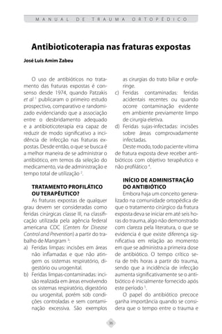 36
M A N U A L D E T R A U M A O R T O P É D I C O
Antibioticoterapia nas fraturas expostas
José Luis Amim Zabeu
O uso de antibióticos no trata-
mento das fraturas expostas é con-
senso desde 1974, quando Patzakis
et al 1
publicaram o primeiro estudo
prospectivo, comparativo e randomi-
zado evidenciando que a associação
entre o desbridamento adequado
e a antibioticoterapia era capaz de
reduzir de modo significativo a inci-
dência de infecção nas fraturas ex-
postas. Desde então, o que se busca é
a melhor maneira de se administrar o
antibiótico, em temos da seleção do
medicamento, via de administração e
tempo total de utilização 2
.
Tratamento profilático
ou terapêutico?
As fraturas expostas de qualquer
grau devem ser consideradas como
feridas cirúrgicas classe III, na classifi-
cação utilizada pela agência federal
americana CDC (Centers for Disease
Control and Prevention) a partir do tra-
balho de Mangram 3
:
a) Feridas limpas: incisões em áreas
não inflamadas e que não atin-
gem os sistemas respiratório, di-
gestório ou urogenital.
b) Feridas limpas-contaminadas: inci-
são realizada em áreas envolvendo
os sistemas respiratório, digestório
ou urogenital, porém sob condi-
ções controladas e sem contami-
nação excessiva. São exemplos
as cirurgias do trato biliar e orofa-
ringe.
c) Feridas contaminadas: feridas
acidentais recentes ou quando
ocorre contaminação evidente
em ambiente previamente limpo
de cirurgia eletiva.
d) Feridas sujas-infectadas: incisões
sobre áreas comprovadamente
infectadas.
Deste modo, todo paciente vítima
de fratura exposta deve receber anti-
bióticos com objetivo terapêutico e
não profilático 4
.
Início de administração
do antibiótico
Embora haja um conceito genera-
lizado na comunidade ortopédica de
que o tratamento cirúrgico da fratura
exposta deva se iniciar em até seis ho-
ras do trauma, algo não demonstrado
com clareza pela literatura, o que se
evidencia é que existe diferença sig-
nificativa em relação ao momento
em que se administra a primeira dose
de antibiótico. O tempo crítico se-
ria de três horas a partir do trauma,
sendo que a incidência de infecção
aumenta significativamente se o anti-
biótico é inicialmente fornecido após
este período 5
.
O papel do antibiótico precoce
ganha importância quando se consi-
dera que o tempo entre o trauma e
 