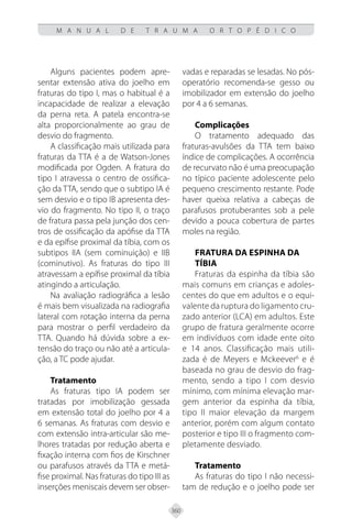 360
M A N U A L D E T R A U M A O R T O P É D I C O
Alguns pacientes podem apre-
sentar extensão ativa do joelho em
fraturas do tipo I, mas o habitual é a
incapacidade de realizar a elevação
da perna reta. A patela encontra-se
alta proporcionalmente ao grau de
desvio do fragmento.
A classificação mais utilizada para
fraturas da TTA é a de Watson-Jones
modificada por Ogden. A fratura do
tipo I atravessa o centro de ossifica-
ção da TTA, sendo que o subtipo IA é
sem desvio e o tipo IB apresenta des-
vio do fragmento. No tipo II, o traço
de fratura passa pela junção dos cen-
tros de ossificação da apófise da TTA
e da epífise proximal da tíbia, com os
subtipos IIA (sem cominuição) e IIB
(cominutivo). As fraturas do tipo III
atravessam a epífise proximal da tíbia
atingindo a articulação.
Na avaliação radiográfica a lesão
é mais bem visualizada na radiografia
lateral com rotação interna da perna
para mostrar o perfil verdadeiro da
TTA. Quando há dúvida sobre a ex-
tensão do traço ou não até a articula-
ção, a TC pode ajudar.
Tratamento
As fraturas tipo IA podem ser
tratadas por imobilização gessada
em extensão total do joelho por 4 a
6 semanas. As fraturas com desvio e
com extensão intra-articular são me-
lhores tratadas por redução aberta e
fixação interna com fios de Kirschner
ou parafusos através da TTA e metá-
fise proximal. Nas fraturas do tipo III as
inserções meniscais devem ser obser-
vadas e reparadas se lesadas. No pós-
operatório recomenda-se gesso ou
imobilizador em extensão do joelho
por 4 a 6 semanas.
Complicações
O tratamento adequado das
fraturas-avulsões da TTA tem baixo
índice de complicações. A ocorrência
de recurvato não é uma preocupação
no típico paciente adolescente pelo
pequeno crescimento restante. Pode
haver queixa relativa a cabeças de
parafusos protuberantes sob a pele
devido a pouca cobertura de partes
moles na região.
Fratura da Espinha da
Tíbia
Fraturas da espinha da tíbia são
mais comuns em crianças e adoles-
centes do que em adultos e o equi-
valente da ruptura do ligamento cru-
zado anterior (LCA) em adultos. Este
grupo de fratura geralmente ocorre
em indivíduos com idade ente oito
e 14 anos. Classificação mais utili-
zada é de Meyers e Mckeever6
e é
baseada no grau de desvio do frag-
mento, sendo a tipo I com desvio
mínimo, com mínima elevação mar-
gem anterior da espinha da tíbia,
tipo II maior elevação da margem
anterior, porém com algum contato
posterior e tipo III o fragmento com-
pletamente desviado.
Tratamento
As fraturas do tipo I não necessi-
tam de redução e o joelho pode ser
 
