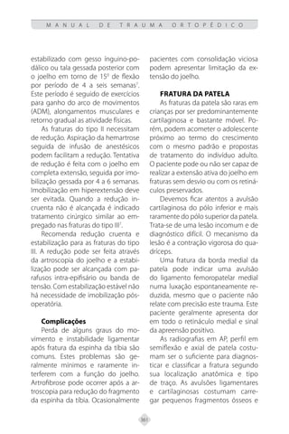 361
M A N U A L D E T R A U M A O R T O P É D I C O
estabilizado com gesso ínguino-po-
dálico ou tala gessada posterior com
o joelho em torno de 150
de flexão
por período de 4 a seis semanas7
.
Este período é seguido de exercícios
para ganho do arco de movimentos
(ADM), alongamentos musculares e
retorno gradual as atividade físicas.
As fraturas do tipo II necessitam
de redução. Aspiração da hemartrose
seguida de infusão de anestésicos
podem facilitam a redução. Tentativa
de redução é feita com o joelho em
completa extensão, seguida por imo-
bilização gessada por 4 a 6 semanas.
Imobilização em hiperextensão deve
ser evitada. Quando a redução in-
cruenta não é alcançada é indicado
tratamento cirúrgico similar ao em-
pregado nas fraturas do tipo III7
.
Recomenda redução cruenta e
estabilização para as fraturas do tipo
III. A redução pode ser feita através
da artroscopia do joelho e a estabi-
lização pode ser alcançada com pa-
rafusos intra-epifisário ou banda de
tensão. Com estabilização estável não
há necessidade de imobilização pós-
operatória.
Complicações
Perda de alguns graus do mo-
vimento e instabilidade ligamentar
após fratura da espinha da tíbia são
comuns. Estes problemas são ge-
ralmente mínimos e raramente in-
terferem com a função do joelho.
Artrofibrose pode ocorrer após a ar-
troscopia para redução do fragmento
da espinha da tíbia. Ocasionalmente
pacientes com consolidação viciosa
podem apresentar limitação da ex-
tensão do joelho.
Fratura da Patela
As fraturas da patela são raras em
crianças por ser predominantemente
cartilaginosa e bastante móvel. Po-
rém, podem acometer o adolescente
próximo ao termo do crescimento
com o mesmo padrão e propostas
de tratamento do indivíduo adulto.
O paciente pode ou não ser capaz de
realizar a extensão ativa do joelho em
fraturas sem desvio ou com os retiná-
culos preservados.
Devemos ficar atentos a avulsão
cartilaginosa do pólo inferior e mais
raramente do pólo superior da patela.
Trata-se de uma lesão incomum e de
diagnóstico difícil. O mecanismo da
lesão é a contração vigorosa do qua-
dríceps.
Uma fratura da borda medial da
patela pode indicar uma avulsão
do ligamento femoropatelar medial
numa luxação espontaneamente re-
duzida, mesmo que o paciente não
relate com precisão este trauma. Este
paciente geralmente apresenta dor
em todo o retináculo medial e sinal
da apreensão positivo.
As radiografias em AP, perfil em
semiflexão e axial de patela costu-
mam ser o suficiente para diagnos-
ticar e classificar a fratura segundo
sua localização anatômica e tipo
de traço. As avulsões ligamentares
e cartilaginosas costumam carre-
gar pequenos fragmentos ósseos e
 