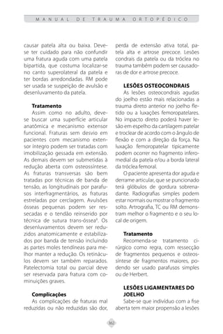 362
M A N U A L D E T R A U M A O R T O P É D I C O
causar patela alta ou baixa. Deve-
se ter cuidado para não confundir
uma fratura aguda com uma patela
bipartida, que costuma localizar-se
no canto superolateral da patela e
ter bordas arredondadas. RM pode
ser usada se suspeição de avulsão e
desenluvamento da patela.
Tratamento
Assim como no adulto, deve-
se buscar uma superfície articular
anatômica e mecanismo extensor
funcional. Fraturas sem desvio em
pacientes com mecanismo exten-
sor íntegro podem ser tratadas com
imobilização gessada em extensão.
As demais devem ser submetidas à
redução aberta com osteossíntese.
As fraturas transversas são bem
tratadas por técnicas de banda de
tensão, as longitudinais por parafu-
sos interfragmentários, as fraturas
estreladas por cerclagem. Avulsões
ósseas pequenas podem ser res-
secadas e o tendão reinserido por
técnica de sutura trans-óssea8
. Os
desenluvamentos devem ser redu-
zidos anatomicamente e estabiliza-
dos por banda de tensão incluindo
as partes moles tendíneas para me-
lhor manter a redução. Os retinácu-
los devem ser também reparados.
Patelectomia total ou parcial deve
ser reservada para fratura com co-
minuições graves.
Complicações
As complicações de fraturas mal
reduzidas ou não reduzidas são dor,
perda de extensão ativa total, pa-
tela alta e artrose precoce. Lesões
condrais da patela ou da tróclea no
trauma também podem ser causado-
ras de dor e artrose precoce.
Lesões Osteocondrais
As lesões osteocondrais agudas
do joelho estão mais relacionadas a
trauma direto anterior no joelho fle-
tido ou a luxações femoropatelares.
No impacto direto poderá haver le-
são em espelho da cartilagem patelar
e troclear de acordo com o ângulo de
flexão e com a direção da força. Na
luxação femoropatelar tipicamente
podem ocorrer no fragmento infero-
medial da patela e/ou a borda lateral
da tróclea femoral.
O paciente apresenta dor aguda e
derrame articular, que se puncionado
terá glóbulos de gordura sobrena-
dante. Radiografias simples podem
estar normais ou mostrar o fragmento
solto. Artrografia, TC ou RM demons-
tram melhor o fragmento e o seu lo-
cal de origem.
Tratamento
Recomenda-se tratamento ci-
rúrgico como regra, com ressecção
de fragmentos pequenos e osteos-
síntese de fragmentos maiores, po-
dendo ser usado parafusos simples
ou de Herbert.
Lesões Ligamentares do
Joelho
Sabe-se que indivíduo com a fise
aberta tem maior propensão a lesões
 