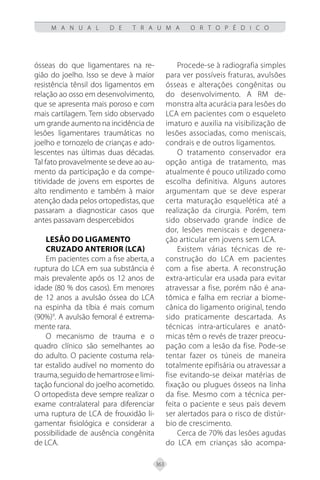 363
M A N U A L D E T R A U M A O R T O P É D I C O
ósseas do que ligamentares na re-
gião do joelho. Isso se deve à maior
resistência tênsil dos ligamentos em
relação ao osso em desenvolvimento,
que se apresenta mais poroso e com
mais cartilagem. Tem sido observado
um grande aumento na incidência de
lesões ligamentares traumáticas no
joelho e tornozelo de crianças e ado-
lescentes nas últimas duas décadas.
Tal fato provavelmente se deve ao au-
mento da participação e da compe-
titividade de jovens em esportes de
alto rendimento e também à maior
atenção dada pelos ortopedistas, que
passaram a diagnosticar casos que
antes passavam despercebidos
Lesão do Ligamento
Cruzado Anterior (LCA)
Em pacientes com a fise aberta, a
ruptura do LCA em sua substância é
mais prevalente após os 12 anos de
idade (80 % dos casos). Em menores
de 12 anos a avulsão óssea do LCA
na espinha da tíbia é mais comum
(90%)9
. A avulsão femoral é extrema-
mente rara.
O mecanismo de trauma e o
quadro clínico são semelhantes ao
do adulto. O paciente costuma rela-
tar estalido audível no momento do
trauma, seguido de hemartrose e limi-
tação funcional do joelho acometido.
O ortopedista deve sempre realizar o
exame contralateral para diferenciar
uma ruptura de LCA de frouxidão li-
gamentar fisiológica e considerar a
possibilidade de ausência congênita
de LCA.
Procede-se à radiografia simples
para ver possíveis fraturas, avulsões
ósseas e alterações congênitas ou
do desenvolvimento. A RM de-
monstra alta acurácia para lesões do
LCA em pacientes com o esqueleto
imaturo e auxilia na visibilização de
lesões associadas, como meniscais,
condrais e de outros ligamentos.
O tratamento conservador era
opção antiga de tratamento, mas
atualmente é pouco utilizado como
escolha definitiva. Alguns autores
argumentam que se deve esperar
certa maturação esquelética até a
realização da cirurgia. Porém, tem
sido observado grande índice de
dor, lesões meniscais e degenera-
ção articular em jovens sem LCA.
Existem várias técnicas de re-
construção do LCA em pacientes
com a fise aberta. A reconstrução
extra-articular era usada para evitar
atravessar a fise, porém não é ana-
tômica e falha em recriar a biome-
cânica do ligamento original, tendo
sido praticamente descartada. As
técnicas intra-articulares e anatô-
micas têm o revés de trazer preocu-
pação com a lesão da fise. Pode-se
tentar fazer os túneis de maneira
totalmente epifisária ou atravessar a
fise evitando-se deixar matérias de
fixação ou plugues ósseos na linha
da fise. Mesmo com a técnica per-
feita o paciente e seus pais devem
ser alertados para o risco de distúr-
bio de crescimento.
Cerca de 70% das lesões agudas
do LCA em crianças são acompa-
 
