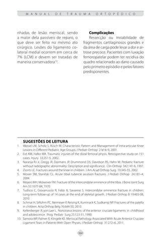 364
M A N U A L D E T R A U M A O R T O P É D I C O
nhadas de lesão meniscal, sendo
a maior dela passíveis de reparo, o
que deve ser feito no mesmo ato
cirúrgico. Lesões do ligamento co-
lateral medial ocorrem em cerca de
7% (LCM) e devem ser tratadas de
maneira conservadora10
.
Complicações
Ressecção ou inviabilidade de
fragmentos cartilaginosos grandes e
da área de carga pode levar a dor e ar-
trose precoce. Pacientes com luxação
femoropatelar podem ter recidiva do
quadro relacionado ao dano causado
pelo primeiro episódio e pelos fatores
predisponentes.
SUGESTÕES DE LEITURA
Wessel LM, Scholz S, Rüsch M. Characteristic Pattern and Management of Intra-articular Knee
1.
Lesions in Different Pediatric Age Groups. J Pediatr Orthop 21:14–9, 2001.
Eid AM, Hafez MA. Traumatic injuries of the distal femoral physis. Retrospective study on 151
2.
cases. Injury 33:251-5, 2002.
Naranja RJ Jr, Gregg JR, Dormans JP, Drummond DS, Davidson RS, Hahn M: Pediatric fracture
3.
without radiographic abnormality: Description and significance. Clin Orthop 342:141-6, 1997.
Zionts LE. Fractures around the knee in children. J Am Acad Orthop Surg 10:345-55, 2002.
4.
Mosier SM, Stanitski CL. Acute tibial tubercle avulsion fractures. J Pediatr Orthop 24:181–4,
5.
2004.
Meyers MH, Mckeever FM. Fracture of the intercondylar eminence of the tíbia. J Bone Joint Surg
6.
Am 52:1677-84, 1970.
Tudisco C, Giovarruscio R, Febo A, Savarese S. Intercondylar eminence fracture in children:
7.
Long-term follow-up of 14 cases at the end of skeletal growth. J Pediatr Orthop B 19:403-08,
2010.
Schmai H, StRohm PC, Neimeyer P, Reising K, Kuminack K, Sudkamp NP. Fractures of the patella
8.
in children. Acta Orthop Belg 76:644-50, 2010.
Kellenberger R, yon Laer L. Nonosseus lesions of the anterior cruciate ligaments in childhood
9.
and adolescence. Prog Pediatr Surg 25:123-31, 1990.
Samora WP, Palmer R, Klingele KE. Meniscal Pathology Associated With Acute Anterior Cruciate
10.
Ligament Tears in Patients With Open Physes. J Pediatr Orthop 31:272–6, 2011.
 