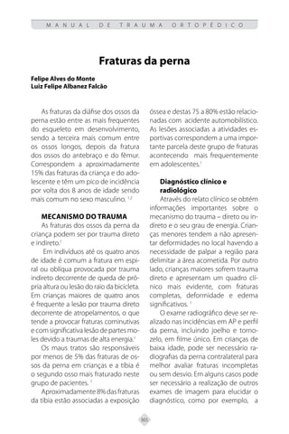 365
M A N U A L D E T R A U M A O R T O P É D I C O
Fraturas da perna
Felipe Alves do Monte
Luiz Felipe Albanez Falcão
As fraturas da diáfise dos ossos da
perna estão entre as mais frequentes
do esqueleto em desenvolvimento,
sendo a terceira mais comum entre
os ossos longos, depois da fratura
dos ossos do antebraço e do fêmur.
Correspondem a aproximadamente
15% das fraturas da criança e do ado-
lescente e têm um pico de incidência
por volta dos 8 anos de idade sendo
mais comum no sexo masculino. 1,2
MECANISMO DO TRAUMA
As fraturas dos ossos da perna da
criança podem ser por trauma direto
e indireto.1
Em indivíduos até os quatro anos
de idade é comum a fratura em espi-
ral ou oblíqua provocada por trauma
indireto decorrente de queda de pró-
pria altura ou lesão do raio da bicicleta.
Em crianças maiores de quatro anos
é frequente a lesão por trauma direto
decorrente de atropelamentos, o que
tende a provocar fraturas cominutivas
e com significativa lesão de partes mo-
les devido a traumas de alta energia.1
Os maus tratos são responsáveis
por menos de 5% das fraturas de os-
sos da perna em crianças e a tíbia é
o segundo osso mais fraturado neste
grupo de pacientes. 1
Aproximadamente8%dasfraturas
da tíbia estão associadas a exposição
óssea e destas 75 a 80% estão relacio-
nadas com acidente automobilístico.
As lesões associadas a atividades es-
portivas correspondem a uma impor-
tante parcela deste grupo de fraturas
acontecendo mais frequentemente
em adolescentes.1
Diagnóstico clínico e
radiológico
Através do relato clínico se obtém
informações importantes sobre o
mecanismo do trauma – direto ou in-
direto e o seu grau de energia. Crian-
ças menores tendem a não apresen-
tar deformidades no local havendo a
necessidade de palpar a região para
delimitar a área acometida. Por outro
lado, crianças maiores sofrem trauma
direto e apresentam um quadro clí-
nico mais evidente, com fraturas
completas, deformidade e edema
significativos. 1
O exame radiográfico deve ser re-
alizado nas incidências em AP e perfil
da perna, incluindo joelho e torno-
zelo, em filme único. Em crianças de
baixa idade, pode ser necessário ra-
diografias da perna contralateral para
melhor avaliar fraturas incompletas
ou sem desvio. Em alguns casos pode
ser necessário a realização de outros
exames de imagem para elucidar o
diagnóstico, como por exemplo, a
 