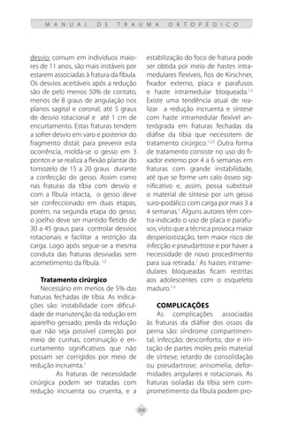368
M A N U A L D E T R A U M A O R T O P É D I C O
desvio: comum em indivíduos maio-
res de 11 anos, são mais instáveis por
estarem associadas à fratura da fíbula.
Os desvios aceitáveis após a redução
são de pelo menos 50% de contato,
menos de 8 graus de angulação nos
planos sagital e coronal, até 5 graus
de desvio rotacional e até 1 cm de
encurtamento. Estas fraturas tendem
a sofrer desvio em varo e posterior do
fragmento distal; para prevenir esta
ocorrência, molda-se o gesso em 3
pontos e se realiza a flexão plantar do
tornozelo de 15 a 20 graus durante
a confecção do gesso. Assim como
nas fraturas da tíbia com desvio e
com a fíbula intacta, o gesso deve
ser confeccionado em duas etapas,
porém, na segunda etapa do gesso,
o joelho deve ser mantido fletido de
30 a 45 graus para controlar desvios
rotacionais e facilitar a restrição da
carga. Logo após segue-se a mesma
conduta das fraturas desviadas sem
acometimento da fíbula. 1,2
Tratamento cirúrgico
Necessário em menos de 5% das
fraturas fechadas de tíbia. As indica-
ções são: instabilidade com dificul-
dade de manutenção da redução em
aparelho gessado; perda da redução
que não seja possível correção por
meio de cunhas; cominuição e en-
curtamento significativos que não
possam ser corrigidos por meio de
redução incruenta.1
As fraturas de necessidade
cirúrgica podem ser tratadas com
redução incruenta ou cruenta, e a
estabilização do foco de fratura pode
ser obtida por meio de hastes intra-
medulares flexíveis, fios de Kirschner,
fixador externo, placa e parafusos
e haste intramedular bloqueada.1,5
Existe uma tendência atual de rea-
lizar a redução incruenta e síntese
com haste intramedular flexível an-
terógrada em fraturas fechadas da
diáfise da tíbia que necessitem de
tratamento cirúrgico.1,2,5
Outra forma
de tratamento consiste no uso do fi-
xador externo por 4 a 6 semanas em
fraturas com grande instabilidade,
até que se forme um calo ósseo sig-
nificativo e, assim, possa substituir
o material de síntese por um gesso
suro-podálico com carga por mais 3 a
4 semanas.1
Alguns autores têm con-
tra-indicado o uso de placa e parafu-
sos, visto que a técnica provoca maior
desperiostização, tem maior risco de
infecção e pseudartrose e por haver a
necessidade de novo procedimento
para sua retirada.1
As hastes intrame-
dulares bloqueadas ficam restritas
aos adolescentes com o esqueleto
maduro.1-3
Complicações
As complicações associadas
às fraturas da diáfise dos ossos da
perna são: síndrome compartimen-
tal; infecção; desconforto, dor e irri-
tação de partes moles pelo material
de síntese; retardo de consolidação
ou pseudartrose; anisomelia; defor-
midades angulares e rotacionais. As
fraturas isoladas da tíbia sem com-
prometimento da fíbula podem pro-
 
