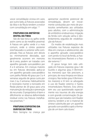 369
M A N U A L D E T R A U M A O R T O P É D I C O
vocar consolidação viciosa em varo;
por outro lado, as fraturas associadas
da tíbia e da fíbula tendem a evoluir
com consolidação em valgo. 1-4
FRATURAS DA METÁFISE
DISTAL DA TIBIA
São do tipo torus ou galho verde
assim como as da metáfise proximal.
A fratura em galho verde é a mais
comum, onde o córtex posterior
está fraturado e o anterior sofre com-
pressão. Para as fraturas sem desvio
ou minimamente desviadas, que
geralmente ocorrem em menores
de 6 anos, podem ser tratadas com
aparelho gessado suro-podálico por
4 a 6 semanas. Em crianças maiores
ou em fraturas desviadas aplica-se
um aparelho gessado coxo-podálico
com joelho fletido 40 graus por 3 a 4
semanas seguido de gesso curto por
mais 2 ou 3 semanas. Habitualmente
é necessário manter o tornozelo em
flexão plantar de 20 graus para uma
manutenção da redução e prevenção
do recurvato. O prognóstico é bom e
dificilmente se observa deformidade
residual como nas fraturas metafisá-
rias proximais.1,2
FRATURAS EXPOSTAS DA
DIÁFISE DA TÍBIA
Mais benigna na criança por
apresentar excelente potencial de
remodelação, devem ser inicial-
mente conduzidas por meio de pro-
tocolos semelhantes aos utilizados
para adultos, com a administração
de antibiótico endovenoso, irrigação
da ferida com solução salina e des-
bridamento, seguidos de estabiliza-
ção da fratura.1
Os modos de estabilização mais
utilizados nas fraturas expostas de
tíbia em crianças e adolescentes são
o aparelho gessado coxo-podálico
com janela no local da ferida, as has-
tes intramedulares flexíveis e o fixa-
dor externo.1,2
O gesso longo tem sido utili-
zado em fraturas expostas grau I de
Gustilo e algumas grau II (ferimen-
tos menores) que não precisem, a
principio, de nova limpeza em bloco
cirúrgico. Nas lesões grau II (ferimen-
tos maiores) e III tem se advogado
o uso do fixador externo e hastes
intramedulares flexíveis. Esta última
tem seu uso questionado especial-
mente nos traumas de alta energia
e com grande contaminação. Os pa-
cientes que são tratados com fixador
externo, tendem a ter o material de
síntese substituído por um aparelho
gessado suro-podálico após a forma-
ção de um bom calo ósseo.1
 