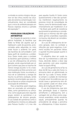 37
M A N U A L D E T R A U M A O R T O P É D I C O
a entrada no centro cirúrgico não pa-
rece ser tão crítico, exceto nas situa-
ções de extrema contaminação. Con-
ceitualmente, deve ser considerado
que o início da antibioticoterapia em
fraturas expostas encerra o período
de exposição 6,7
.
Posologia e seleção do
antibiótico
Na chegada do paciente à emer-
gência hospitalar, as bactérias que
estão na ferida são aquelas que já
habitavam a pele do paciente, acres-
centadas pelas adquiridas no meio
onde houve o acidente. Em geral,
são bactérias da comunidade e com
baixo perfil de resistência a antibió-
ticos. Deste modo, para o combate
às bactérias gram-positivas, é efetivo
o uso de cefalosporinas de primeira
geração, sendo argumentado por al-
guns autores que para os traumas de
menor energia (Gustilo I e II) o trata-
mento poderia ser feito somente com
esta medicação. Existe, no entanto, o
risco de se subestimar a energia do
trauma na primeira avaliação, sendo
portanto recomendado que para to-
das as fraturas se utilize o esquema de
associação de antibióticos.
Para as bactérias gram-negativas,
deve ser associado um aminoglico-
sídeo, como gentamicina ou amica-
cina. Como opção para este segundo
grupo, existem as quinolonas e as
cefalosporinas de terceira geração.
O uso isolado de quinolonas como o
ciprofloxacino mostrou-se adequado
para fraturas Gustilo I e II, mas não
para aquelas Gustilo III. Existe como
questionamento o fato das quinolo-
nas interferirem negativamente no
processo inicial de consolidação da
fratura, como foi demonstrado expe-
rimentalmente por Hudeleston et al
8
. No Brasil, pelo perfil de resistência
que já existe às quinolonas e conside-
rando que as mesmas não têm ação
sobre germes anaeróbios esperados
no trauma, não devem ser considera-
das como opção.
Já o uso de cefalosporina de ter-
ceira geração, úteis no combate a
infecções por gram-negativos, é pri-
meira escolha em pacientes idosos
e quando há preocupação quanto à
função renal 9
.
A cefazolina deve ser usada na
dose de 1g endovenoso a cada oito
horas, devendo dobrar a dose (2g)
para pacientes com peso corpóreo
maior ou igual a 80 kg.
Já o uso de gentamicina se faz na
dose de 80 mg a cada oito horas e a
amicacina deve ser administrada na
dose de 1g a cada 12 horas, tendo-
se sempre o cuidado de monitorizar
a função renal. Há evidências que no
tecido ósseo a gentamicina tem efi-
cácia quando usada em dose única
diária, de 6 mg/kg até 240 mg 10
.
O uso da clindamicina, que tem
boa penetração óssea e espectro
semelhante à cefalosporina, tem a
vantagem de ser eficaz contra orga-
nismos anaeróbios, sendo excelente
opção, principalmente quando há
antecedente de alergia a penicilina
ou cefalosporinas. A dose recomen-
 
