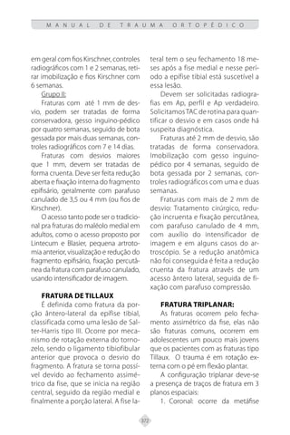 372
M A N U A L D E T R A U M A O R T O P É D I C O
em geral com fios Kirschner, controles
radiográficos com 1 e 2 semanas, reti-
rar imobilização e fios Kirschner com
6 semanas.
Grupo II:
Fraturas com até 1 mm de des-
vio, podem ser tratadas de forma
conservadora, gesso inguino-pédico
por quatro semanas, seguido de bota
gessada por mais duas semanas, con-
troles radiográficos com 7 e 14 dias.
Fraturas com desvios maiores
que 1 mm, devem ser tratadas de
forma cruenta. Deve ser feita redução
aberta e fixação interna do fragmento
epifisário, geralmente com parafuso
canulado de 3,5 ou 4 mm (ou fios de
Kirschner).
O acesso tanto pode ser o tradicio-
nal pra fraturas do maléolo medial em
adultos, como o acesso proposto por
Lintecum e Blasier, pequena artroto-
mia anterior, visualização e redução do
fragmento epifisário, fixação percutâ-
nea da fratura com parafuso canulado,
usando intensificador de imagem.
Fratura de Tillaux
É definida como fratura da por-
ção ântero-lateral da epífise tibial,
classificada como uma lesão de Sal-
ter-Harris tipo III. Ocorre por meca-
nismo de rotação externa do torno-
zelo, sendo o ligamento tibiofibular
anterior que provoca o desvio do
fragmento. A fratura se torna possí-
vel devido ao fechamento assimé-
trico da fise, que se inicia na região
central, seguido da região medial e
finalmente a porção lateral. A fise la-
teral tem o seu fechamento 18 me-
ses após a fise medial e nesse perí-
odo a epífise tibial está suscetível a
essa lesão.
Devem ser solicitadas radiogra-
fias em Ap, perfil e Ap verdadeiro.
SolicitamosTAC de rotina para quan-
tificar o desvio e em casos onde há
suspeita diagnóstica.
Fraturas até 2 mm de desvio, são
tratadas de forma conservadora.
Imobilização com gesso inguino-
pédico por 4 semanas, seguido de
bota gessada por 2 semanas, con-
troles radiográficos com uma e duas
semanas.
Fraturas com mais de 2 mm de
desvio: Tratamento cirúrgico, redu-
ção incruenta e fixação percutânea,
com parafuso canulado de 4 mm,
com auxílio do intensificador de
imagem e em alguns casos do ar-
troscópio. Se a redução anatômica
não foi conseguida é feita a redução
cruenta da fratura através de um
acesso ântero lateral, seguida de fi-
xação com parafuso compressão.
Fratura triplanar:
As fraturas ocorrem pelo fecha-
mento assimétrico da fise, elas não
são fraturas comuns, ocorrem em
adolescentes um pouco mais jovens
que os pacientes com as fraturas tipo
Tillaux. O trauma é em rotação ex-
terna com o pé em flexão plantar.
A configuração triplanar deve-se
a presença de traços de fratura em 3
planos espaciais:
Coronal: ocorre da metáfise
1.
 