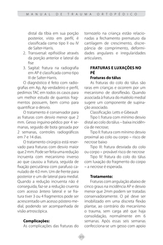373
M A N U A L D E T R A U M A O R T O P É D I C O
distal da tíbia em sua porção
posterior, visto em perfil, é
classificada como tipo II ou IV
de Salter-Harris.
Transversal: epifisiólise através
2.
da porção anterior e lateral da
fise
Sagital: fratura na radiografia
3.
em AP é classificada como tipo
III de Salter-Harris.
O diagnóstico é feito com radio-
grafias em Ap, Ap verdadeiro e perfil,
pedimos TAC em todos os casos para
um melhor estudo de quantos frag-
mentos possuem, bem como para
quantificar o desvio.
O tratamento é conservador para
as fraturas com desvio menor que 2
mm. Gesso inguino-pédico por 4 se-
manas, seguido de bota gessada por
2 semanas, controles radiográficos
em 7 e 14 dias.
O tratamento cirúrgico está reser-
vado para fraturas com desvio maior
que2mm.Podeserfeitaumaredução
incruenta com mecanismo inverso
ao que causou a fratura, seguida de
fixação percutânea com parafuso ca-
nulado de 4.0 mm. Um de frente para
posterior e um de lateral para medial.
Quando a redução incruenta não é
conseguida, faz-se a redução cruenta
com acesso ântero lateral e se fra-
tura tiver 3 ou 4 fragmentos pode ser
acrescentado um acesso póstero me-
dial, podendo ser acompanhada de
visão artroscópica.
Complicações:
As complicações das fraturas do
tornozelo na criança estão relacio-
nadas a fechamento prematuro da
cartilagem de crescimento, discre-
pância de comprimento, deformi-
dades angulares e irregularidades
articulares.
FRATURAS E LUXAÇÕES NO
PÉ
Fraturas do tálus
As fraturas do colo do tálus são
raras em crianças e ocorrem por um
mecanismo de dorsiflexão. Quando
associada à fratura do maléolo medial
sugere um componente de supina-
ção associado.
Classificação: Letts e Gibeault
Tipo I: fratura com mínimo desvio
distal ao colo do tálus – baixa incidên-
cia de necrose;
Tipo II: fratura com mínimo desvio
proximal ao colo ou corpo – risco de
necrose baixo
Tipo III: fratura desviada do colo
ou corpo – provável risco de necrose
Tipo IV: fratura do colo do tálus
com luxação do fragmento do corpo
– a necrose é esperada.
Tratamento:
Fraturas com angulação abaixo de
cinco graus na incidência AP e desvio
menor que 2mm podem ser tratadas
conservadoramente. O pé deve ser
imobilizado em uma discreta flexão
plantar, ao contrário do mecanismo
o trauma, sem carga até que haja
consolidação, normalmente em 6
semanas. Após essas seis semanas
confecciona-se um gesso com apoio
 