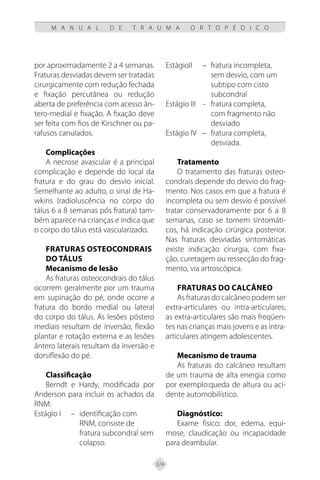 374
M A N U A L D E T R A U M A O R T O P É D I C O
por aproximadamente 2 a 4 semanas.
Fraturas desviadas devem ser tratadas
cirurgicamente com redução fechada
e fixação percutânea ou redução
aberta de preferência com acesso ân-
tero-medial e fixação. A fixação deve
ser feita com fios de Kirschner ou pa-
rafusos canulados.
Complicações
A necrose avascular é a principal
complicação e depende do local da
fratura e do grau do desvio inicial.
Semelhante ao adulto, o sinal de Ha-
wkins (radioluscência no corpo do
tálus 6 a 8 semanas pós fratura) tam-
bém aparece na crianças e indica que
o corpo do tálus está vascularizado.
Fraturas osteocondrais
do tálus
Mecanismo de lesão
As fraturas osteocondrais do tálus
ocorrem geralmente por um trauma
em supinação do pé, onde ocorre a
fratura do bordo medial ou lateral
do corpo do tálus. As lesões póstero
mediais resultam de inversão, flexão
plantar e rotação externa e as lesões
ântero laterais resultam da inversão e
dorsiflexão do pé.
Classificação
Berndt e Hardy, modificada por
Anderson para incluir os achados da
RNM:
Estágio I – identificação com
RNM, consiste de
fratura subcondral sem
colapso.
EstágioII – fratura incompleta,
sem desvio, com um
subtipo com cisto
subcondral
Estágio III - fratura completa,
com fragmento não
desviado
Estágio IV – fratura completa,
desviada.
Tratamento
O tratamento das fraturas osteo-
condrais depende do desvio do frag-
mento. Nos casos em que a fratura é
incompleta ou sem desvio é possível
tratar conservadoramente por 6 a 8
semanas, caso se tornem sintomáti-
cos, há indicação cirúrgica posterior.
Nas fraturas desviadas sintomáticas
existe indicação cirurgia, com fixa-
ção, curetagem ou ressecção do frag-
mento, via artroscópica.
Fraturas do calcâneo
As fraturas do calcâneo podem ser
extra-articulares ou intra-articulares;
as extra-articulares são mais freqüen-
tes nas crianças mais jovens e as intra-
articulares atingem adolescentes.
Mecanismo de trauma
As fraturas do calcâneo resultam
de um trauma de alta energia como
por exemplo:queda de altura ou aci-
dente automobilístico.
Diagnóstico:
Exame físico: dor, edema, equi-
mose, claudicação ou incapacidade
para deambular.
 