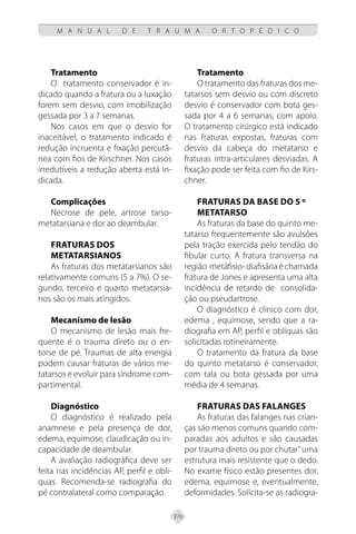376
M A N U A L D E T R A U M A O R T O P É D I C O
Tratamento
O tratamento conservador é in-
dicado quando a fratura ou a luxação
forem sem desvio, com imobilização
gessada por 3 a 7 semanas.
Nos casos em que o desvio for
inaceitável, o tratamento indicado é
redução incruenta e fixação percutâ-
nea com fios de Kirschner. Nos casos
irredutíveis a redução aberta está in-
dicada.
Complicações
Necrose de pele, artrose tarso-
metatarsiana e dor ao deambular.
Fraturas dos
metatarsianos
As fraturas dos metatarsianos são
relativamente comuns (5 a 7%). O se-
gundo, terceiro e quarto metatarsia-
nos são os mais atingidos.
Mecanismo de lesão
O mecanismo de lesão mais fre-
quente é o trauma direto ou o en-
torse de pé. Traumas de alta energia
podem causar fraturas de vários me-
tatarsos e evoluir para síndrome com-
partimental.
Diagnóstico
O diagnóstico é realizado pela
anamnese e pela presença de dor,
edema, equimose, claudicação ou in-
capacidade de deambular.
A avaliação radiográfica deve ser
feita nas incidências AP, perfil e obli-
quas. Recomenda-se radiografia do
pé contralateral como comparação.
Tratamento
O tratamento das fraturas dos me-
tatarsos sem desvio ou com discreto
desvio é conservador com bota ges-
sada por 4 a 6 semanas, com apoio.
O tratamento cirúrgico está indicado
nas fraturas expostas, fraturas com
desvio da cabeça do metatarso e
fraturas intra-articulares desviadas. A
fixação pode ser feita com fio de Kirs-
chner.
Fraturas da base do 5 º
metatarso
As fraturas da base do quinto me-
tatarso frequentemente são avulsões
pela tração exercida pelo tendão do
fibular curto. A fratura transversa na
região metáfisio-diafisáriaéchamada
fratura de Jones e apresenta uma alta
incidência de retardo de consolida-
ção ou pseudartrose.
O diagnóstico é clinico com dor,
edema , equimose, sendo que a ra-
diografia em AP, perfil e oblíquas são
solicitadas rotineiramente.
O tratamento da fratura da base
do quinto metatarso é conservador,
com tala ou bota gessada por uma
média de 4 semanas.
Fraturas das falanges
As fraturas das falanges nas crian-
ças são menos comuns quando com-
paradas aos adultos e são causadas
por trauma direto ou por chutar”uma
estrutura mais resistente que o dedo.
No exame físico estão presentes dor,
edema, equimose e, eventualmente,
deformidades. Solicita-se as radiogra-
 
