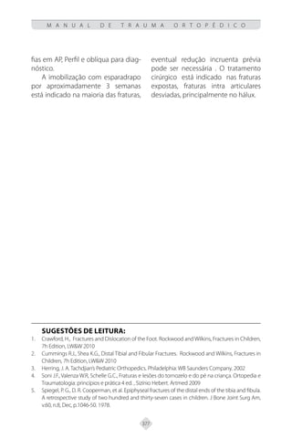 377
M A N U A L D E T R A U M A O R T O P É D I C O
fias em AP, Perfil e oblíqua para diag-
nóstico.
A imobilização com esparadrapo
por aproximadamente 3 semanas
está indicado na maioria das fraturas,
eventual redução incruenta prévia
pode ser necessária . O tratamento
cirúrgico está indicado nas fraturas
expostas, fraturas intra articulares
desviadas, principalmente no hálux.
SUGESTÕES DE LEITURA:
Crawford, H., Fractures and Dislocation of the Foot. Rockwood and Wilkins, Fractures in Children,
1.
7h Edition, LW&W 2010
Cummings R.J., Shea K.G., Distal Tibial and Fibular Fractures. Rockwood and Wilkins, Fractures in
2.
Children, 7h Edition, LW&W 2010
Herring, J. A. Tachdjian’s Pediatric Orthopedics. Philadelphia: WB Saunders Company. 2002
3.
Soni J.F., Valenza W.R, Schelle G.C., Fraturas e lesões do tornozelo e do pé na criança. Ortopedia e
4.
Traumatologia: princípios e prática 4 ed. , Sizínio Hebert. Artmed 2009
Spiegel, P. G., D. R. Cooperman, et al. Epiphyseal fractures of the distal ends of the tibia and fibula.
5.
A retrospective study of two hundred and thirty-seven cases in children. J Bone Joint Surg Am,
v.60, n.8, Dec, p.1046-50. 1978.
 
