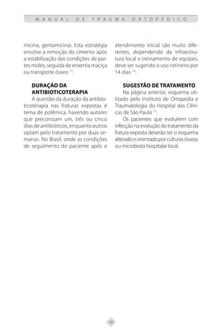 39
M A N U A L D E T R A U M A O R T O P É D I C O
micina, gentamicina). Esta estratégia
envolve a remoção do cimento após
a estabilização das condições de par-
tes moles, seguida de enxertia maciça
ou transporte ósseo 15
.
Duração da
antibioticoterapia
A questão da duração da antibio-
ticoterapia nas fraturas expostas é
tema de polêmica, havendo autores
que preconizam um, três ou cinco
dias de antibióticos, enquanto outros
optam pelo tratamento por duas se-
manas. No Brasil, onde as condições
de seguimento do paciente após o
atendimento inicial são muito dife-
rentes, dependendo da infraestru-
tura local e treinamento de equipes,
deve ser sugerido o uso rotineiro por
14 dias 16
.
Sugestão de tratamento
Na página anterior, esquema uti-
lizado pelo Instituto de Ortopedia e
Traumatologia do Hospital das Clíni-
cas de São Paulo 17
:
Os pacientes que evoluírem com
infecção na evolução do tratamento da
fratura exposta deverão ter o esquema
alteradoeorientadoporculturasósseas
ou microbiota hospitalar local.
 