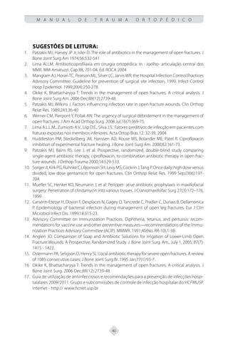 40
M A N U A L D E T R A U M A O R T O P É D I C O
SUGESTÕES DE LEITURA:
Patzakis MJ, Harvey JP Jr, Ivler D: The role of antibiotics in the management of open fractures. J
1.
Bone Joint Surg Am 1974;56:532-541
Lima ALLM. Antibioticoprofilaxia em cirurgia ortopédica. In : Joelho- articulação central dos
2.
MMII. MM Amatuzzi. Cap 88, 701-04. Ed. ROCA 2004
Mangram AJ, HoranTC, Pearson ML, Silver LC, Jarvis WR; the Hospital Infection Control Practices
3.
Advisory Committee. Guideline for prevention of surgical site infection, 1999. Infect Control
Hosp Epidemiol. 1999;20(4):250-278.
Okike K, Bhattacharyya T: Trends in the management of open fractures. A critical analysis. J
4.
Bone Joint Surg Am. 2006 Dec;88(12):2739-48.
Patzakis MJ, Wilkins J. Factors influencing infection rate in open fracture wounds. Clin Orthop
5.
Relat Res. 1989;243:36-40
Werner CM, Pierpont Y, Pollak AN: The urgency of surgical débridement in the management of
6.
open fractures. J Am Acad Orthop Surg. 2008 Jul;16(7):369-75.
Lima A.L.L.M., Zumiotti A.V., Uip D.E., Silva J.S.: Fatores preditivos de infecção em pacientes com
7.
fraturas expostas nos membros inferiores. Acta Ortop Bras 12: 32-39, 2004.
Huddleston PM, Steckelberg JM, Hanssen AD, Rouse MS, Bolander ME, Patel R. Ciprofloxacin
8.
inhibition of experimental fracture healing. J Bone Joint Surg Am. 2000;82:161-73.
Patzakis MJ, Bains RS, Lee J, et al: Prospective, randomized, double-blind study comparing
9.
single-agent antibiotic therapy, ciprofloxacin, to combination antibiotic therapy in open frac-
ture wounds. J Orthop Trauma 2000;14:529-533.
SorgerJ
10. I,KirkPG,RuhnkeCJ,BjornsonSH,LevyMS,CockrinJ,TangP.Oncedaily,highdoseversus
divided, low dose gentamicin for open fractures. Clin Orthop Relat Res. 1999 Sep;(366):197-
204.
Mueller SC, Henkel KO, Neumann J, et al: Perioper- ative antibiotic prophylaxis in maxillofacial
11.
surgery: Penetration of clindamycin into various tissues. J Craniomaxillofac Surg 27(3):172–176,
1999.
Carsenti-Etesse H, Doyon F, Desplaces N, Gagey O, Tancrede C, Pradier C, Dunais B, Dellamonica
12.
P. Epidemiology of bacterial infection during management of open leg fractures. Eur J Clin
Microbiol Infect Dis. 1999;18:315-23.
Advisory Committee on Immunization Practices. Diphtheria, tetanus, and pertussis: recom-
13.
mendations for vaccine use and other preventive measures—recommendations of the Immu-
nization Practices Advisory Committee (ACIP). MMWR. 1991;40(No. RR-10):1-38.
Anglen JO. Comparison of Soap and Antibiotic Solutions for Irrigation of Lower-Limb Open
14.
Fracture Wounds. A Prospective, Randomized Study. J. Bone Joint Surg. Am., July 1, 2005; 87(7):
1415 - 1422.
Ostermann PA, Seligson D, Henry SL: Local antibiotic therapy for severe open fractures. A review
15.
of 1085 consecutive cases; J Bone Joint Surg Br. 1995 Jan;77(1):93-7.
Okike K, Bhattacharyya T: Trends in the management of open fractures. A critical analysis. J
16.
Bone Joint Surg. 2006 Dec;88(12):2739-48.
Guia de utilização de antiinfecciosos e recomendações para a prevenção de infecções hospi-
17.
talalares 2009/2011. Grupo e subcomiissões de controle de infecção hospitalar do HCFMUSP.
Internet - http:// www.hcnet.usp.br
 