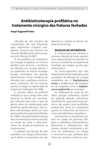 41
M A N U A L D E T R A U M A O R T O P É D I C O
Antibioticoterapia profilática no
tratamento cirúrgico das fraturas fechadas
Sergei Taggesell Fischer
Infecções do sítio cirúrgico são
complicações das mais frequentes
após tratamentos cirúrgicos orto-
pédicos. Estima-se que ocorram em
cerca de 780.000 novos casos ao ano,
nos EUA. (Fletcher N 2007)
O uso profilático de antibióticos
em cirurgias ortopédicas se mostrou
benéfico para diminuir a incidência
de infecções em cirurgias eletivas e
no tratamento de fraturas fechadas.
Estudos controlados com placebo
demonstraram menor incidência de
infecção com a profilaxia antimicro-
biana, entretanto, não há consenso
quanto às drogas ou regime ideal de
tratamento (Slobogean GP 2008).
O conceito básico de profilaxia
antibiótica é que a droga deve estar
presente no tecido, em concentra-
ção suficiente para inibir a ação do
germe, antes da contaminação pelo
potencial agente infeccioso. Isto im-
plica administração prévia ao início
do procedimento operatório (Patzakis
MJ 1989). A duração da administração
deve se restringir ao mínimo possível,
no intuito de evitar o desenvolvi-
mento de resistência bacteriana ao
medicamento.
A profilaxia da infecção do sítio
operatório com drogas antimicrobia-
nas é efetiva e importante, mas não
dispensa ou substitui as demais me-
didas de prevenção.
Escolha do antibiótico
A contaminação por bactérias e
eventual infecção da ferida operató-
ria se origina de germes existentes na
pele ou no ambiente, principalmente
hospitalar, que chegam ao sítio ope-
ratório pelo ar.
Os micro-organismos que mais
frequentementesãoimplicadoscomo
causadores de infecção em cirurgias
ortopédicas são o Staphylococcus
aureus e estafilococos não produto-
res de coagulase, como o Staphylo-
coccus epidermidis, por exemplo.
As cefalosporinas, tanto de pri-
meira geração (cefazolina), quanto
de segunda geração (cefuroxima,
cefoxitina) têm ação contra esses ger-
mes e são usados como profiláticos
preferenciais, tanto em artroplastias
quanto no tratamento de fraturas e
outros procedimentos ortopédicos.
Vancomicina ou clindamicina po-
dem ser usados em pacientes alér-
gicos a antibióticos beta-lactâmicos
(penicilinas e cefalosporinas). Não
existem estudos comparando a efi-
cácia da clindamicina em relação
à vancomicina para profilaxia anti-
infecciosa, portanto nenhuma reco-
 