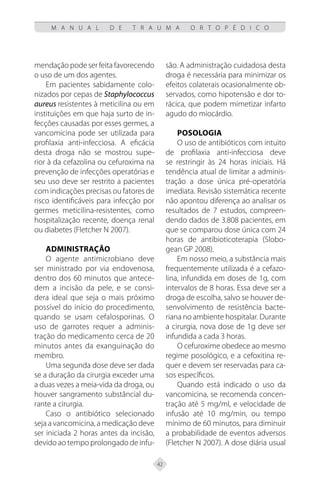 42
M A N U A L D E T R A U M A O R T O P É D I C O
mendação pode ser feita favorecendo
o uso de um dos agentes.
Em pacientes sabidamente colo-
nizados por cepas de Staphylococcus
aureus resistentes à meticilina ou em
instituições em que haja surto de in-
fecções causadas por esses germes, a
vancomicina pode ser utilizada para
profilaxia anti-infecciosa. A eficácia
desta droga não se mostrou supe-
rior à da cefazolina ou cefuroxima na
prevenção de infecções operatórias e
seu uso deve ser restrito a pacientes
com indicações precisas ou fatores de
risco identificáveis para infecção por
germes meticilina-resistentes, como
hospitalização recente, doença renal
ou diabetes (Fletcher N 2007).
Administração
O agente antimicrobiano deve
ser ministrado por via endovenosa,
dentro dos 60 minutos que antece-
dem a incisão da pele, e se consi-
dera ideal que seja o mais próximo
possível do início do procedimento,
quando se usam cefalosporinas. O
uso de garrotes requer a adminis-
tração do medicamento cerca de 20
minutos antes da exanguinação do
membro.
Uma segunda dose deve ser dada
se a duração da cirurgia exceder uma
a duas vezes a meia-vida da droga, ou
houver sangramento substâncial du-
rante a cirurgia.
Caso o antibiótico selecionado
seja a vancomicina, a medicação deve
ser iniciada 2 horas antes da incisão,
devido ao tempo prolongado de infu-
são. A administração cuidadosa desta
droga é necessária para minimizar os
efeitos colaterais ocasionalmente ob-
servados, como hipotensão e dor to-
rácica, que podem mimetizar infarto
agudo do miocárdio.
Posologia
O uso de antibióticos com intuito
de profilaxia anti-infecciosa deve
se restringir às 24 horas iniciais. Há
tendência atual de limitar a adminis-
tração a dose única pré-operatória
imediata. Revisão sistemática recente
não apontou diferença ao analisar os
resultados de 7 estudos, compreen-
dendo dados de 3.808 pacientes, em
que se comparou dose única com 24
horas de antibioticoterapia (Slobo-
gean GP 2008).
Em nosso meio, a substância mais
frequentemente utilizada é a cefazo-
lina, infundida em doses de 1g, com
intervalos de 8 horas. Essa deve ser a
droga de escolha, salvo se houver de-
senvolvimento de resistência bacte-
riana no ambiente hospitalar. Durante
a cirurgia, nova dose de 1g deve ser
infundida a cada 3 horas.
O cefuroxime obedece ao mesmo
regime posológico, e a cefoxitina re-
quer e devem ser reservadas para ca-
sos específicos.
Quando está indicado o uso da
vancomicina, se recomenda concen-
tração até 5 mg/ml, e velocidade de
infusão até 10 mg/min, ou tempo
mínimo de 60 minutos, para diminuir
a probabilidade de eventos adversos
(Fletcher N 2007). A dose diária usual
 