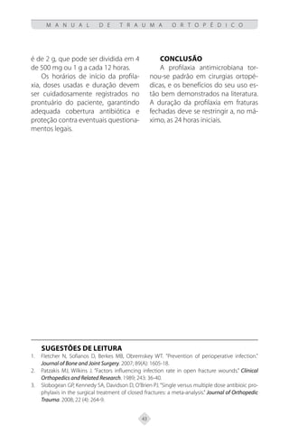 43
M A N U A L D E T R A U M A O R T O P É D I C O
é de 2 g, que pode ser dividida em 4
de 500 mg ou 1 g a cada 12 horas.
Os horários de início da profila-
xia, doses usadas e duração devem
ser cuidadosamente registrados no
prontuário do paciente, garantindo
adequada cobertura antibiótica e
proteção contra eventuais questiona-
mentos legais.
Conclusão
A profilaxia antimicrobiana tor-
nou-se padrão em cirurgias ortopé-
dicas, e os benefícios do seu uso es-
tão bem demonstrados na literatura.
A duração da profilaxia em fraturas
fechadas deve se restringir a, no má-
ximo, as 24 horas iniciais.
SUGESTÕES DE LEITURA
Fletcher N, Sofianos D, Berkes MB, Obremskey WT. "Prevention of perioperative infection."
1.
Journal of Bone and Joint Surgery. 2007; 89(A): 1605-18.
Patzakis MJ, Wilkins J. “Factors influencing infection rate in open fracture wounds.”
2. Clínical
Orthopedics and Related Research. 1989; 243: 36-40.
Slobogean GP, Kennedy SA, Davidson D, O’Brien PJ.“Single versus multiple dose antibioic pro-
3.
phylaxis in the surgical treatment of closed fractures: a meta-analysis.” Journal of Orthopedic
Trauma. 2008; 22 (4): 264-9.
 