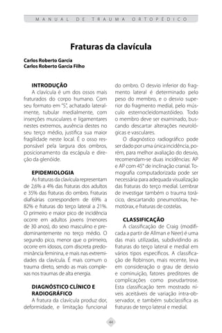 44
M A N U A L D E T R A U M A O R T O P É D I C O
Fraturas da clavícula
Carlos Roberto Garcia
Carlos Roberto Garcia Filho
Introdução
A clavícula é um dos ossos mais
fraturados do corpo humano. Com
seu formato em “S”, achatado lateral-
mente, tubular medialmente, com
inserções musculares e ligamentares
nestes extremos, ausência destes no
seu terço médio, justifica sua maior
fragilidade neste local. É o osso res-
ponsável pela largura dos ombros,
posicionamento da escápula e dire-
ção da glenóide.
Epidemiologia
As fraturas da clavícula representam
de 2,6% a 4% das fraturas dos adultos
e 35% das fraturas do ombro. Fraturas
diafisárias correspondem de 69% a
82% e fraturas do terço lateral a 21%.
O primeiro e maior pico de incidência
ocorre em adultos jovens (menores
de 30 anos), do sexo masculino e pre-
dominantemente no terço médio. O
segundo pico, menor que o primeiro,
ocorre em idosos, com discreta predo-
minância feminina, e mais nas extremi-
dades da clavícula. É mais comum o
trauma direto, sendo as mais comple-
xas nos traumas de alta energia.
Diagnóstico Clínico e
Radiográfico
A fratura da clavícula produz dor,
deformidade, e limitação funcional
do ombro. O desvio inferior do frag-
mento lateral é determinado pelo
peso do membro, e o desvio supe-
rior do fragmento medial, pelo mús-
culo esternocleidomastóideo. Todo
o membro deve ser examinado, bus-
cando descartar alterações neuroló-
gicas e vasculares.
O diagnóstico radiográfico pode
serdadoporumaúnicaincidência,po-
rém, para melhor avaliação do desvio,
recomendam-se duas incidências: AP
e AP com 45° de inclinação cranial. To-
mografia computadorizada pode ser
necessária para adequada visualização
das fraturas do terço medial. Lembrar
de investigar também o trauma torá-
cico, descartando pneumotórax, he-
motórax, e fraturas de costelas.
Classificação
A classificação de Craig (modifi-
cada a partir de Allman e Neer) é uma
das mais utilizadas, subdividindo as
fraturas do terço lateral e medial em
vários tipos específicos. A classifica-
ção de Robinson, mais recente, leva
em consideração o grau de desvio
e cominuição, fatores preditores de
complicações como pseudartrose.
Esta classificação tem mostrado ní-
veis aceitáveis de variação intra-ob-
servador, e também subclassifica as
fraturas de terço lateral e medial.
 