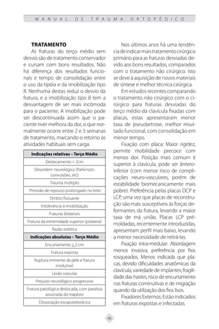 46
M A N U A L D E T R A U M A O R T O P É D I C O
Tratamento
As fraturas do terço médio sem
desvio são de tratamento conservador
e cursam com bons resultados. Não
há diferença dos resultados funcio-
nais e tempo de consolidação entre
o uso da tipóia e da imobilização tipo
8. Nenhuma destas reduz o desvio da
fratura, e a imobilização tipo 8 tem a
desvantagem de ser mais incômoda
para o paciente. A imobilização pode
ser descontinuada assim que o pa-
ciente tiver melhora da dor, o que nor-
malmente ocorre entre 2 e 3 semanas
de tratamento, marcando o retorno às
atividades habituais sem carga.
Indicações relativas – Terço Médio
Deslocamento < 2cm
Desordem neurológica (Parkinson,
convulsões, etc)
Trauma múltiplo
Previsão de repouso prolongado no leito
Ombro flutuante
Intolerância à imobilização
Fraturas bilaterais
Fratura da extremidade superior ipsilateral
Razão estética
Indicações absolutas – Terço Médio
Encurtamento > 2 cm
Fratura exposta
Ruptura iminente da pele e fratura
irredutível
Lesão vascular
Prejuízo neurológico progressivo
Fratura patológica deslocada, com paralisia
associada do trapézio
Dissociação escapulotorácica
Nos últimos anos há uma tendên-
ciadeindicarmaistratamentocirúrgico
primário para as fraturas desviadas de-
vido aos bons resultados, comparados
com o tratamento não cirúrgico. Isto
se deve à aquisição de novos materiais
de síntese e melhor técnica cirúrgica.
Em estudos recentes comparando
o tratamento não cirúrgico com o ci-
rúrgico para fraturas desviadas do
terço médio da clavícula fixadas com
placas, estas apresentaram menor
taxa de pseudartrose, melhor resul-
tado funcional, com consolidação em
menor tempo.
Fixação com placa: Maior rigidez,
permite mobilidade precoce com
menos dor. Posição mais comum é
superior à clavícula, pode ser ântero-
inferior (com menor risco de compli-
cações neuro-vasculares, porém de
estabilidade biomecanicamente mais
pobre). Preferência pelas placas DCP e
LCP, uma vez que placas de reconstru-
ção são mais susceptíveis às forças de-
formantes da fratura, levando a maior
taxa de má união. Placas LCP pré-
moldadas, recentemente introduzidas,
apresentam perfil mais baixo, levando
a menor necessidade de retirá-las.
Fixação intra-medular: Abordagem
menos invasiva, preferência por fios
rosqueados. Menos indicada que pla-
cas, devido dificuldades anatômicas da
clavícula, variedade de implantes, fragili-
dade das hastes, risco de encurtamento
nas fraturas cominutivas e de migração
quando da utilização dos fios lisos.
FixadoresExternos:Estãoindicados
em fraturas expostas e infectadas.
 