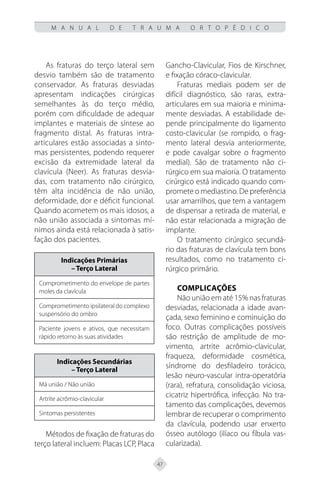 47
M A N U A L D E T R A U M A O R T O P É D I C O
As fraturas do terço lateral sem
desvio também são de tratamento
conservador. As fraturas desviadas
apresentam indicações cirúrgicas
semelhantes às do terço médio,
porém com dificuldade de adequar
implantes e materiais de síntese ao
fragmento distal. As fraturas intra-
articulares estão associadas a sinto-
mas persistentes, podendo requerer
excisão da extremidade lateral da
clavícula (Neer). As fraturas desvia-
das, com tratamento não cirúrgico,
têm alta incidência de não união,
deformidade, dor e déficit funcional.
Quando acometem os mais idosos, a
não união associada a sintomas mí-
nimos ainda está relacionada à satis-
fação dos pacientes.
Indicações Primárias
– Terço Lateral
Comprometimento do envelope de partes
moles da clavícula
Comprometimento ipsilateral do complexo
suspensório do ombro
Paciente jovens e ativos, que necessitam
rápido retorno às suas atividades
Indicações Secundárias
– Terço Lateral
Má união / Não união
Artrite acrômio-clavicular
Sintomas persistentes
Métodos de fixação de fraturas do
terço lateral incluem: Placas LCP, Placa
Gancho-Clavicular, Fios de Kirschner,
e fixação córaco-clavicular.
Fraturas mediais podem ser de
difícil diagnóstico, são raras, extra-
articulares em sua maioria e minima-
mente desviadas. A estabilidade de-
pende principalmente do ligamento
costo-clavicular (se rompido, o frag-
mento lateral desvia anteriormente,
e pode cavalgar sobre o fragmento
medial). São de tratamento não ci-
rúrgico em sua maioria. O tratamento
cirúrgico está indicado quando com-
promete o mediastino. De preferência
usar amarrilhos, que tem a vantagem
de dispensar a retirada de material, e
não estar relacionada a migração de
implante.
O tratamento cirúrgico secundá-
rio das fraturas de clavícula tem bons
resultados, como no tratamento ci-
rúrgico primário.
Complicações
Não união em até 15% nas fraturas
desviadas, relacionada a idade avan-
çada, sexo feminino e cominuição do
foco. Outras complicações possíveis
são restrição de amplitude de mo-
vimento, artrite acrômio-clavicular,
fraqueza, deformidade cosmética,
síndrome do desfiladeiro torácico,
lesão neuro-vascular intra-operatória
(rara), refratura, consolidação viciosa,
cicatriz hipertrófica, infecção. No tra-
tamento das complicações, devemos
lembrar de recuperar o comprimento
da clavícula, podendo usar enxerto
ósseo autólogo (ilíaco ou fíbula vas-
cularizada).
 