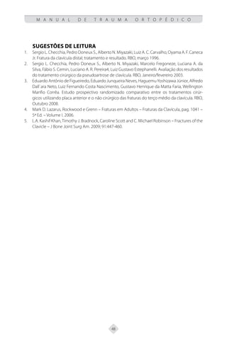 48
M A N U A L D E T R A U M A O R T O P É D I C O
SUGESTÕES DE LEITURA
Sergio L. Checchia, Pedro Doneux S., Alberto N. Miyazaki, Luiz A. C. Carvalho, Oyama A. F. Caneca
1.
Jr. Fratura da clavícula distal; tratamento e resultado. RBO, março 1996.
Sergio L. Checchia, Pedro Doneux S., Alberto N. Miyazaki, Marcelo Fregoneze, Luciana A. da
2.
Silva, Fábio S. Cemin, Luciano A. R. Pereira4, Luiz Gustavo Estephanelli. Avaliação dos resultados
do tratamento cirúrgico da pseudoartrose de clavícula. RBO, Janeiro/fevereiro 2003.
Eduardo Antônio de Figueiredo, Eduardo Junqueira Neves, HaguemuYoshizawa Júnior, Alfredo
3.
Dall`ara Neto, Luiz Fernando Costa Nascimento, Gustavo Henrique da Matta Faria, Wellington
Manfio Corrêa. Estudo prospectivo randomizado comparativo entre os tratamentos cirúr-
gicos utilizando placa anterior e o não cirúrgico das fraturas do terço médio da clavícula. RBO,
Outubro 2008.
Mark D. Lazarus, Rockwood e Grenn – Fraturas em Adultos – Fraturas da Clavícula, pag. 1041 –
4.
5ª Ed. – Volume I. 2006.
L.A. Kashif Khan,Timothy J. Bradnock, Caroline Scott and C. Michael Robinson – Fractures of the
5.
Clavicle – J Bone Joint Surg Am. 2009; 91:447-460.
 